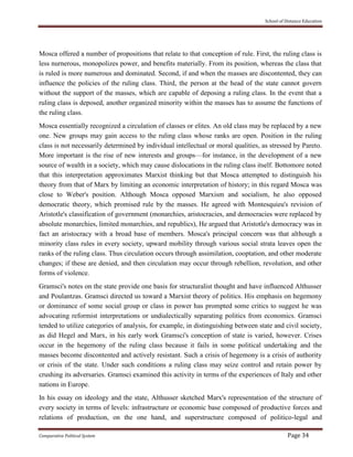 School of Distance Education
Comparative Political System Page 34
Mosca offered a number of propositions that relate to that conception of rule. First, the ruling class is
less nurnerous, monopolizes power, and benefits materially. From its position, whereas the class that
is ruled is more numerous and dominated. Second, if and when the masses are discontented, they can
influence the policies of the ruling class. Third, the person at the head of the state cannot govern
without the support of the masses, which are capable of deposing a ruling class. In the event that a
ruling class is deposed, another organized minority within the masses has to assume the functions of
the ruling class.
Mosca essentially recognized a circulation of classes or elites. An old class may be replaced by a new
one. New groups may gain access to the ruling class whose ranks are open. Position in the ruling
class is not necessarily determined by individual intellectual or moral qualities, as stressed by Pareto.
More important is the rise of new interests and groups—for instance, in the development of a new
source of wealth in a society, which may cause dislocations in the ruling class itself. Bottomore noted
that this interpretation approximates Marxist thinking but that Mosca attempted to distinguish his
theory from that of Marx by limiting an economic interpretation of history; in this regard Mosca was
close to Weber's position. Although Mosca opposed Marxism and socialism, he also opposed
democratic theory, which promised rule by the masses. He agreed with Montesquieu's revision of
Aristotle's classification of government (monarchies, aristocracies, and democracies were replaced by
absolute monarchies, limited monarchies, and republics), He argued that Aristotle's democracy was in
fact an aristocracy with a broad base of members. Mosca's principal concern was that although a
minority class rules in every society, upward mobility through various social strata leaves open the
ranks of the ruling class. Thus circulation occurs through assimilation, cooptation, and other moderate
changes; if these are denied, and then circulation may occur through rebellion, revolution, and other
forms of violence.
Gramsci's notes on the state provide one basis for structuralist thought and have influenced Althusser
and Poulantzas. Gramsci directed us toward a Marxist theory of politics. His emphasis on hegemony
or dominance of some social group or class in power has prompted some critics to suggest he was
advocating reformist interpretations or undialectically separating politics from economics. Gramsci
tended to utilize categories of analysis, for example, in distinguishing between state and civil society,
as did Hegel and Marx, in his early work Gramsci's conception of state is varied, however. Crises
occur in the hegemony of the ruling class because it fails in some political undertaking and the
masses become discontented and actively resistant. Such a crisis of hegemony is a crisis of authority
or crisis of the state. Under such conditions a ruling class may seize control and retain power by
crushing its adversaries. Gramsci examined this activity in terms of the experiences of Italy and other
nations in Europe.
In his essay on ideology and the state, Althusser sketched Marx's representation of the structure of
every society in terms of levels: infrastructure or economic base composed of productive forces and
relations of production, on the one hand, and superstructure composed of politico-legal and
 
