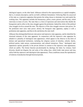 School of Distance Education
Comparative Political System Page 35
ideological aspects, on the other hand. Althusser referred to this representation as a spatial metaphor,
that is, it remains descriptive, and he set forth a different formulation. Following Marx he conceived
of the state as a repressive apparatus that permits the ruling classes to dominate over and exploit the
working class. This apparatus includes the bureaucracy, police, courts, prisons, and the army, which
intervenes in times of crisis. The state then is a force of repression and intervention that shields the
bourgeoisie and its allies in the class struggle against the proletariat. Indeed the whole of the political
class struggle revolves around the state. The objective of the class struggle concerns state power, for
the proletariat must seize state power, destroy the bourgeois state apparatus, replace it with a
proletarian state apparatus, and then in the end destroy the state itself.
Althusser thus distinguished between state power and repressive state apparatus, and he identified the
structural elements of this state apparatus. In conjunction with the repressive state apparatus he
alluded to a plurality of ideological state apparatuses, which appear to the observer in the form of
distinct and specialized institutions, including the religious system of churches, schools, family,
political parties, trade unions, communications, and cultural enterprises, These ' ideological state
apparatuses operate generally in the private domain in contrast to the repressive state apparatuses,
which are public. The former function pre-dominantly by ideology; the latter, by violence. Such
diversity should not disguise the real unity of the ruling class, which holds state power and may
utilize both the repressive and ideological state apparatuses. These conditions ensure the reproduction
of relations of production through historical periods.
 