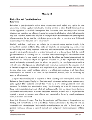School of Distance Education
Comparative Political System Page 36
Module III
Federalism and Constitutionalism
Federalism
Federalism is quite common in modern world because many small nations very rightly feel that
unless these combine together it shall not be possible for them to either defend themselves from
outside aggression or economic development. But federations come into being under different
situations and conditions and relations of central government in a federation, with its federating units
vary from federation. Federation is a system in which powers are distributed between federating units
of government on the one hand the central government on the other. In case there is no division of
subjects and powers, the system can be called unitary.
Gradually and slowly, small states are realizing the necessity of coming together for collectively
solving their common problems. These states are interested in surrendering only some powers
without losing their identity altogether. Thus these authorize the central body to which they have
agreed to join to confine themselves to certain limits and not to go beyond these. Both the central
government as well as federating units in a federation act within their respective jurisdictions without
outside interference. In some cases it is so arranged that the subjects are divided between central list
and state list and some of the subjects are kept in the concurrent list. On these subjects both the centre
as well as federating units can legislate but when a law passed by the central government conflicts
with a law on a subject passed any federating the state on a subject mentioned in the concurrent list, it
is former which prevails. In some cases more subjects are in the central list and vice versa hold well
in some other cases. Usually residuary subjects i.e , subjects not mentioned in all three above
mentioned lists are allocated to the centre. In some federations, however, these are retained by the
states or federating units.
As against the common system of federalism in which federating units come together, these is also
Indian type federal system. Usually in a federation, small independent and sovereign states decide to
come together. These surrender some of their powers and a new central government comes into
existence. But in India there was already a strong central authority and it was felt that the country
being vast, it was not possible to rule effectively and purposefully from one Centre. It was, therefore,
decided that the country should be divided into certain provinces. Whereas most of the powers were
retained by central government, some of these were transferred to the newly created provinces or
states, as these are now called.
In an ideal federation all powers flow from the constitution itself. Provisions of the constitution are
blinding both on the Centre as well as the States. None is subordinate to the other, but both are
cooperative and complementary. While defining federation Dicey has said, "A federal State is a
political contrivance intended to reconcile national unity and power with the maintenance of State
rights."
 