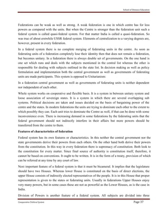 School of Distance Education
Comparative Political System Page 37
Federations can be weak as well as strong. A weak federation is one in which centre has for less
powers as compared with the units. But when the Centre is stronger than the federation unit such a
federal system is called quasi-federal system. For that matter India is called a quasi-federation. So
was true of about erstwhile USSR federal system. Elements of centralization to a varying degrees are,
however, present in every federation.
In a federal system there is no complete merging of federating units in the centre. As soon as
federating units of a federation completely lose their identity then that does not remain a federation,
but becomes unitary. In a federation there is always double set of governments. On the one hand is
one set which runs and deals with the subjects mentioned in the central list whereas the other is
responsible for dealing with subjects outlined in the state list. In decision making as well as policy
formulation and implementation both the central government as well as governments of federating
units are made participants. This system is opposed to Unitarianism:
In a federation central government as well as governments of federating units is neither dependent
nor independent of each other.
Whole system works on cooperative and flexible basis. It is a system in between unitary system and
loose association of sovereign states. It is a system in which there are several overlapping sub
systems. Political decisions are taken and issues decided on the basis of bargaining power of the
centre and the states. In modern federations the units are trying to dominate each other to the extent to
which possibly they can. Each unit tries to dominate the Centre as well, if that can be done with some
inconvenience even. There is increasing demand in some federations by the federating units that the
federal government should not indirectly interfere in their affairs but more powers should be
transferred from the centre to them.
Features of characteristics of federation
Federal system has its own features or characteristics. In this neither the central government nor the
state governments derive their powers from each others. On the other hand both derive their powers
from the constitution. In this way in every federation there is supremacy of constitution. Both look to
the constitution for every matter. Since final source of authority is constitution itself, therefore, it
cannot be based on conventions. It ought to be written. It is in the form of a treaty, provision of which
can be referred at any time by any court of law.
Next important feature of a federal system is that it must be bicameral. It implies that the legislature
should have two Houses. Whereas lower House is constituted on the basis of direct elections, the
upper House consists of indirectly elected representatives of the people. It is in this House that proper
representation is given to the states or federating units. Usually in federations Upper Houses enjoy
very many powers, but in some cases these are not as powerful as the Lower Houses, as is the case in
India.
Division of Powers is another feature of a federal system. All subjects are divided into three
 