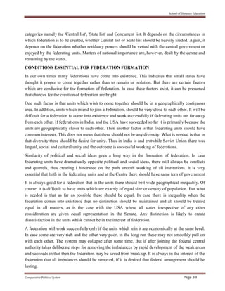 School of Distance Education
Comparative Political System Page 38
categories namely the 'Central list', 'State list' and Concurrent list. It depends on the circumstances in
which federation is to be created, whether Central list or State list should be heavily loaded. Again, it
depends on the federation whether residuary powers should be vested with the central government or
enjoyed by the federating units. Matters of national importance are, however, dealt by the centre and
remaining by the states.
CONDITIONS ESSENTIAL FOR FEDERATION FORMATION
In our own times many federations have come into existence. This indicates that small states have
thought it proper to come together rather than to remain in isolation. But there are certain factors
which are conducive for the formation of federation. In case these factors exist, it can be presumed
that chances for the creation of federation are bright.
One such factor is that units which wish to come together should be in a geographically contiguous
area. In addition, units which intend to join a federation, should be very close to each other. It will be
difficult for a federation to come into existence and work successfully if federating units are far away
from each other. If federations in India, and the USA have succeeded so far it is primarily because the
units are geographically closer to each other. Then another factor is that federating units should have
common interests. This does not mean that there should not be any diversity. What is needed is that in
that diversity there should be desire for unity. Thus in India is and erstwhile Soviet Union there was
lingual, social and cultural unity and the outcome is successful working of federations.
Similarity of political and social ideas goes a long way in the formation of federation. In case
federating units have dramatically opposite political and social ideas, there will always be conflicts
and quarrels, thus creating i hindrance on the path smooth working of all institutions. It is very
essential that both in the federating units and at the Centre there should have same torn of government
It is always good for a federation that in the units there should be t wide geographical inequality. Of
course, it is difficult to have units which are exactly of equal size or density of population. But what
is needed is that as far as possible these should be equal. In case there is inequality when the
federation comes into existence then no distinction should be maintained and all should be treated
equal in all matters, as is the case with the USA where all states irrespective of any other
consideration are given equal representation in the Senate. Any distinction is likely to create
dissatisfaction in the units whisk cannot be in the interest of federation.
A federation will work successfully only if the units which join it are economically at the same level.
In case some are very rich and the other very poor, in the long run these may not smoothly pull on
with each other. The system may collapse after some time. But if after joining the federal central
authority takes deliberate steps for removing the imbalances by rapid development of the weak areas
and succeeds in that then the federation may be saved from break up. It is always in the interest of the
federation that all imbalances should be removed, if it is desired that federal arrangement should be
lasting.
 