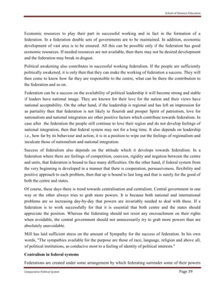 School of Distance Education
Comparative Political System Page 39
Economic resources to play their part in successful working and in fact in the formation of a
federation. In a federation double sets of governments are to be maintained. In addition, economic
development of vast area is to be ensured. All this can be possible only if the federation has good
economic resources. If needed resources are not available, then there may not be desired development
and the federation may break in disgust.
Political awakening also contributes in successful working federalism. If the people are sufficiently
politically awakened, it is only then that they can make the working of federation a success. They will
then come to know how far they are responsible to the centre, what can be there the contribution to
the federation and so on.
Federation can be a success on the availability of political leadership it will become strong and stable
if leaders have national image. They are known for their love for the nation and their views have
national acceptability. On the other hand, if the leadership is regional and has left an impression for
as partiality then that federation is not likely to flourish and prosper Spirit of patriotism, love for
nationalism and national integration are other positive factors which contribute towards federalism. In
case after the federation the people still continue to love their region and do not develop feelings of
national integration, then that federal system may not for a long time. It also depends on leadership
i.e., how far by its behaviour and action, it is in a position to wipe out the feelings of regionalism and
inculcate those of nationalism and national integration.
Success of federalism also depends on the attitude which it develops towards federalism. In a
federation where there are feelings of competition, coercion, rigidity and negation between the centre
and units, that federation is bound to face many difficulties. On the other hand, if federal system from
the very beginning is developed in a manner that there is cooperation, persuasiveness, flexibility and
positive approach to each problem, then that up is bound to last long and that is surely for the good of
both the centre and states.
Of course, these days there is trend towards centralisation and centralism. Central government in one
way or the other always tries to grab more powers. It is because both national and international
problems are so increasing day-by-day that powers are invariably needed to deal with these. If a
federation is to work successfully for that it is essential that both centre and the states should
appreciate the position. Whereas the federating should not resist any encroachment on their rights
when avoidable, the central government should not unnecessarily try to grab more powers than are
absolutely unavoidable.
Mill has laid sufficient stress on the amount of Sympathy for the success of federation. In his own
words, "The sympathies available for the purpose are those of race, language, religion and above all,
of political institutions, as conducive most to a feeling of identity of political interests."
Centralism in federal systems
Federations are created under some arrangement by which federating surrender some of their powers
 