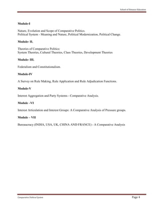 School of Distance Education
Comparative Political System Page 4
Module-I
Nature, Evolution and Scope of Comparative Politics.
Political System - Meaning and Nature, Political Modernization, Political Change.
Module- II.
Theories of Comparative Politics:
System Theories, Cultural Theories, Class Theories, Development Theories
Module- III.
Federalism and Constitutionalism.
Module-IV
A Survey on Rule Making, Rule Application and Rule Adjudication Functions.
Module-V
Interest Aggregation and Party Systems - Comparative Analysis.
Module –VI
Interest Articulation and Interest Groups: A Comparative Analysis of Pressure groups.
Module – VII
Bureaucracy (INDIA, USA, UK, CHINA AND FRANCE) - A Comparative Analysis
 