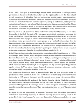 School of Distance Education
Comparative Political System Page 40
to the Centre. These give up minimum right whereas retain the maximum. Accordingly central
governments in the rations should ordinarily be weak. But experience has shown that there is trend
towards centralism in all federations. There is a continuing and ongoing tendency towards centralism.
Some of the important causes which have led towards centralism include outbreak of wars, increasing
national and international tensions, economic depression, concept of welfare state, tendency towards
nationalisation of industries and failure of the federating to solve their economic and social problems,
etc. These are such 'problems which, by and large, do not concern one federating unit but all the units
and need both coordinated and planned efforts for finding out so only at national level.
Founding fathers of U.S. Constitution did not wish that the centre should be as strong as now it has
become, but in that both the courts of law subsequent constitutional amendments have made the
centre very powerful. Central government has started participating in regional affairs, is exercising
financial control and is engaged in national enforcement of policy of equality. By XVI Constitution
Amendment central government in that country powers to levy and collect taxes direct from the
federating states without appointment to any state. The central government did not enjoy this before
the passing of this Constitutional Amendment Act. This has made it strong in financial matters. In
fact, the Supreme Court in that country almost always interpreted the Constitution in such a way that
centre could more powers, than what the constitution fathers intended to give it.
In the USA central government has been exercising more and control in financial matters. In 1937 in
that country it got the power to protect the rights of the workers when Supreme Court upheld National
Labour Relations Act in that year. Securities Act of 1938 gave central government powers to have
control over financial affairs and subsequently several Acts were passed by it which upheld its control
over financial matters. Today central government in that country controls housing and education,
which constitution fathers never thought of leaving to its care. By upholding promoting policy of
equality between the White and the Negroes the central government got powers to intervene even in
many affairs, which were hitherto not within its purview.
This tendency of centralism is found in Switzerland too. Now new area are coming under the
jurisdiction of central government. In fact since 1874 there is a visible tendency towards centralism in
that country. In 1947, centre in that country got wide economic powers to deal with economic affairs.
Not only in Switzerland but this tendency is also found in Australia Like the USA in that country to
the Supreme Court has helped centralisation process. The centre has powers to control inter-state
commerce and foreign affairs. It has also got powers to control monopolies and trade by sea, land and
air and to protect the interests of workers. There is a mark decline in the powers of the states in that
country.
In Canada, too also one finds tendency of centralism. The country there has shown a trend towards
centralisation from the very beginning. In federation residuary powers are already vested in the
centre. The British North American Act empowered the dominion Parliament to make laws for peace
 