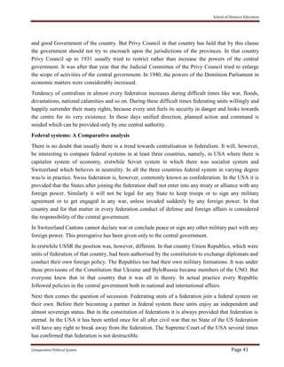 School of Distance Education
Comparative Political System Page 41
and good Government of the country. But Privy Council in that country has held that by this clause
the government should not try to encroach upon the jurisdictions of the provinces. In that country
Privy Council up to 1931 usually tried to restrict rather than increase the powers of the central
government. It was after that year that the Judicial Committee of the Privy Council tried to enlarge
the scope of activities of the central government. In 1940, the powers of the Dominion Parliament in
economic matters were considerably increased.
Tendency of centralism in almost every federation increases during difficult times like war, floods,
devastations, national calamities and so on. During these difficult times federating units willingly and
happily surrender their many rights, because every unit feels its security in danger and looks towards
the centre for its very existence. In those days unified direction, planned action and command is
needed which can be provided only by one central authority.
Federal systems: A Comparative analysis
There is no doubt that usually there is a trend towards centralisation in federalism. It will, however,
be interesting to compare federal systems in at least three countries, namely, in USA where there is
capitalist system of economy, erstwhile Soviet system in which there was socialist system and
Switzerland which believes in neutrality. In all the three countries federal system in varying degree
was/is in practice. Swiss federation is, however, commonly known as confederation. In the USA it is
provided that the States after joining the federation shall not enter into any treaty or alliance with any
foreign power. Similarly it will not be legal for any State to keep troops or to sign any military
agreement or to get engaged in any war, unless invaded suddenly by any foreign power. In that
country and for that matter in every federation conduct of defense and foreign affairs is considered
the responsibility of the central government.
In Switzerland Cantons cannot declare war or conclude peace or sign any other military pact with any
foreign power. This prerogative has been given only to the central government.
In erstwhile USSR the position was, however, different. In that country Union Republics, which were
units of federation of that country, had been authorised by the constitution to exchange diplomats and
conduct their own foreign policy. The Republics too had their own military formations. It was under
these provisions of the Constitution that Ukraine and ByloRussia became members of the UNO. But
everyone knew that in that country that it was all in theory. In actual practice every Republic
followed policies in the central government both in national and international affairs.
Next then comes the question of secession. Federating units of a federation join a federal system on
their own. Before their becoming a partner in federal system these units enjoy an independent and
almost sovereign status. But in the constitution of federations it is always provided that federation is
eternal. In the USA it has been settled once for all after civil war that no State of the US federation
will have any right to break away from the federation. The Supreme Court of the USA several times
has confirmed that federation is not destructible.
 