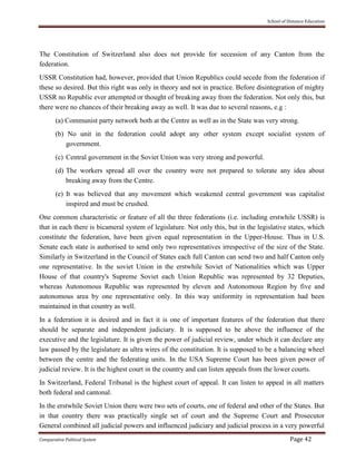 School of Distance Education
Comparative Political System Page 42
The Constitution of Switzerland also does not provide for secession of any Canton from the
federation.
USSR Constitution had, however, provided that Union Republics could secede from the federation if
these so desired. But this right was only in theory and not in practice. Before disintegration of mighty
USSR no Republic ever attempted or thought of breaking away from the federation. Not only this, but
there were no chances of their breaking away as well. It was due to several reasons, e.g :
(a) Communist party network both at the Centre as well as in the State was very strong.
(b) No unit in the federation could adopt any other system except socialist system of
government.
(c) Central government in the Soviet Union was very strong and powerful.
(d) The workers spread all over the country were not prepared to tolerate any idea about
breaking away from the Centre.
(e) It was believed that any movement which weakened central government was capitalist
inspired and must be crushed.
One common characteristic or feature of all the three federations (i.e. including erstwhile USSR) is
that in each there is bicameral system of legislature. Not only this, but in the legislative states, which
constitute the federation, have been given equal representation in the Upper-House. Thus in U.S.
Senate each state is authorised to send only two representatives irrespective of the size of the State.
Similarly in Switzerland in the Council of States each full Canton can send two and half Canton only
one representative. In the soviet Union in the erstwhile Soviet of Nationalities which was Upper
House of that country's Supreme Soviet each Union Republic was represented by 32 Deputies,
whereas Autonomous Republic was represented by eleven and Autonomous Region by five and
autonomous area by one representative only. In this way uniformity in representation had been
maintained in that country as well.
In a federation it is desired and in fact it is one of important features of the federation that there
should be separate and independent judiciary. It is supposed to be above the influence of the
executive and the legislature. It is given the power of judicial review, under which it can declare any
law passed by the legislature as ultra wires of the constitution. It is supposed to be a balancing wheel
between the centre and the federating units. In the USA Supreme Court has been given power of
judicial review. It is the highest court in the country and can listen appeals from the lower courts.
In Switzerland, Federal Tribunal is the highest court of appeal. It can listen to appeal in all matters
both federal and cantonal.
In the erstwhile Soviet Union there were two sets of courts, one of federal and other of the States. But
in that country there was practically single set of court and the Supreme Court and Prosecutor
General combined all judicial powers and influenced judiciary and judicial process in a very powerful
 