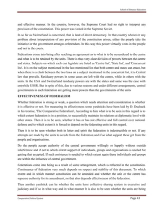 School of Distance Education
Comparative Political System Page 43
and effective manner. In the country, however, the Supreme Court had no right to interpret any
provision of the constitution. This power was vested in the Supreme Soviet.
In so far as Switzerland is concerned, that is land of direct democracy. In that country whenever any
problem about interpretation of any provision of the constitution arisen, either the people take the
initiative or the government arranges referendum. In this way this power virtually vests in the people
and not in the courts.
Federations come into being after reaching an agreement as to what is to be surrendered to the centre
and what is to be retained by the units. There is thus very clear division of powers between the centre
and states. Subjects on which each can legislate are listed as 'Centre list', 'State list', and 'Concurrent
list'. It is on the subject mentioned in the last mentioned list that both centre and states can enact, but
when there is a clash between the two laws on a subject mentioned in the concurrent list, it is Central
law that prevails. Residuary powers in some cases are left with the centre, while in others with the
units. In the USA and Switzerland residuary powers are with the states and same was the case with
erstwhile USSR. But in spite of this, due to various reasons and under different arrangements, central
governments in each federation are getting more powers than the governments of the units
EFFECTIVENESS OF FEDERALISM
Whether federation is strong or weak, a question which needs attention and consideration is whether
it is effective or not. For measuring its effectiveness some yardsticks have been laid by D. Duchaek
in his treatise, 'The Comparative Federalism', According to him what is to be seen in this regard is to
which extent federation is in a position, to successfully maintain its relations at diplomatic level with
other states. Then it is to be seen, whether it has or has not effective and full control over national
defense and to which extent it is forced to depend on the federating units in this regard.
Then it is to be seen whether both in letter and spirit the federation is indestructible or not. If any
attempts are made by the units to secede from the federation and if so what support these get from the
people and organisations.
Do the people accept authority of the central government willingly or happily without outside
interference and if not to which extent support of individuals, groups and organisations is needed for
getting that accepted. If such assistance is needed to which extent again these individuals and groups
are within the influence of central government.
Federations come into being as a result of some arrangement, which is reflected in the constitution.
Continuance of federation very much depends on respect and stability of this document. To which
extent and in which manner constitution can be amended and whether the unit or the centre has
supreme authority for its amendment, on that also depends effectiveness of the federation.
Then another yardstick can be whether the units have collective sharing system in executive and
judiciary and if so in what way and in what manner It is also to be seen whether the units are being
 