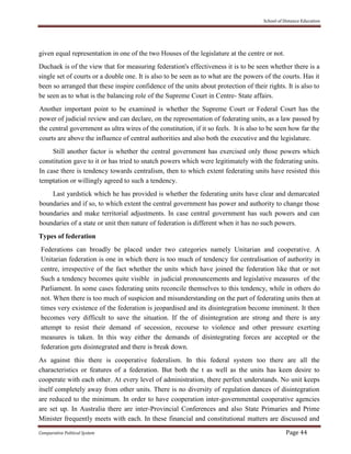 School of Distance Education
Comparative Political System Page 44
given equal representation in one of the two Houses of the legislature at the centre or not.
Duchaek is of the view that for measuring federation's effectiveness it is to be seen whether there is a
single set of courts or a double one. It is also to be seen as to what are the powers of the courts. Has it
been so arranged that these inspire confidence of the units about protection of their rights. It is also to
be seen as to what is the balancing role of the Supreme Court in Centre- State affairs.
Another important point to be examined is whether the Supreme Court or Federal Court has the
power of judicial review and can declare, on the representation of federating units, as a law passed by
the central government as ultra wires of the constitution, if it so feels. It is also to be seen how far the
courts are above the influence of central authorities and also both the executive and the legislature.
Still another factor is whether the central government has exercised only those powers which
constitution gave to it or has tried to snatch powers which were legitimately with the federating units.
In case there is tendency towards centralism, then to which extent federating units have resisted this
temptation or willingly agreed to such a tendency.
Last yardstick which he has provided is whether the federating units have clear and demarcated
boundaries and if so, to which extent the central government has power and authority to change those
boundaries and make territorial adjustments. In case central government has such powers and can
boundaries of a state or unit then nature of federation is different when it has no such powers.
Types of federation
Federations can broadly be placed under two categories namely Unitarian and cooperative. A
Unitarian federation is one in which there is too much of tendency for centralisation of authority in
centre, irrespective of the fact whether the units which have joined the federation like that or not
Such a tendency becomes quite visible in judicial pronouncements and legislative measures of the
Parliament. In some cases federating units reconcile themselves to this tendency, while in others do
not. When there is too much of suspicion and misunderstanding on the part of federating units then at
times very existence of the federation is jeopardised and its disintegration become imminent. It then
becomes very difficult to save the situation. If the of disintegration are strong and there is any
attempt to resist their demand of secession, recourse to violence and other pressure exerting
measures is taken. In this way either the demands of disintegrating forces are accepted or the
federation gets disintegrated and there is break down.
As against this there is cooperative federalism. In this federal system too there are all the
characteristics or features of a federation. But both the t as well as the units has keen desire to
cooperate with each other. At every level of administration, there perfect understands. No unit keeps
itself completely away from other units. There is no diversity of regulation dances of disintegration
are reduced to the minimum. In order to have cooperation inter-governmental cooperative agencies
are set up. In Australia there are inter-Provincial Conferences and also State Primaries and Prime
Minister frequently meets with each. In these financial and constitutional matters are discussed and
 