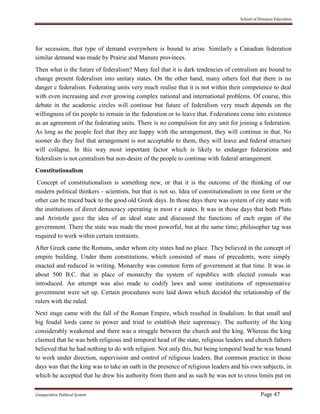 School of Distance Education
Comparative Political System Page 47
for secession, that type of demand everywhere is bound to arise. Similarly a Canadian federation
similar demand was made by Prairie and Manure provinces.
Then what is the future of federalism? Many feel that it is dark tendencies of centralism are bound to
change present federalism into unitary states. On the other hand, many others feel that there is no
danger c federalism. Federating units very much realise that it is not within their competence to deal
with even increasing and ever growing complex national and international problems. Of course, this
debate in the academic circles will continue but future of federalism very much depends on the
willingness of tin people to remain in the federation or to leave that. Federations come into existence
as an agreement of the federating units. There is no compulsion for any unit for joining a federation.
As long as the people feel that they are happy with the arrangement, they will continue in that. No
sooner do they feel that arrangement is not acceptable to them, they will leave and federal structure
will collapse. In this way most important factor which is likely to endanger federations and
federalism is not centralism but non-desire of the people to continue with federal arrangement.
Constitutionalism
Concept of constitutionalism is something new, or that it is the outcome of the thinking of our
modern political thinkers - scientists, but that is not so. Idea of constitutionalism in one form or the
other can be traced back to the good old Greek days. In those days there was system of city state with
the institutions of direct democracy operating in most r e states. It was in those days that both Plato
and Aristotle gave the idea of an ideal state and discussed the functions of each organ of the
government. There the state was made the most powerful, but at the same time; philosopher tag was
required to work within certain restraints.
After Greek came the Romans, under whom city states had no place. They believed in the concept of
empire building. Under them constitutions, which consisted of mass of precedents, were simply
enacted and reduced in writing. Monarchy was common form of government at that time. It was in
about 500 B.C. that in place of monarchy the system of republics with elected consuls was
introduced. An attempt was also made to codify laws and some institutions of representative
government were set up. Certain procedures were laid down which decided the relationship of the
rulers with the ruled.
Next stage came with the fall of the Roman Empire, which resulted in feudalism. In that small and
big feudal lords came to power and tried to establish their supremacy. The authority of the king
considerably weakened and there was a struggle between the church and the king. Whereas the king
claimed that he was both religious and temporal head of the state, religious leaders and church fathers
believed that he had nothing to do with religion. Not only this, but being temporal head he was bound
to work under direction, supervision and control of religious leaders. But common practice in those
days was that the king was to take an oath in the presence of religious leaders and his own subjects, in
which he accepted that he drew his authority from them and as such he was not to cross limits put on
 