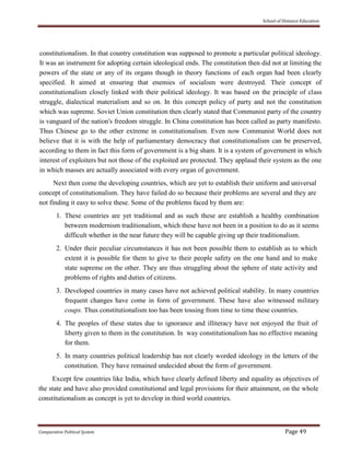 School of Distance Education
Comparative Political System Page 49
constitutionalism. In that country constitution was supposed to promote a particular political ideology.
It was an instrument for adopting certain ideological ends. The constitution then did not at limiting the
powers of the state or any of its organs though in theory functions of each organ had been clearly
specified. It aimed at ensuring that enemies of socialism were destroyed. Their concept of
constitutionalism closely linked with their political ideology. It was based on the principle of class
struggle, dialectical materialism and so on. In this concept policy of party and not the constitution
which was supreme. Soviet Union constitution then clearly stated that Communist party of the country
is vanguard of the nation's freedom struggle. In China constitution has been called as party manifesto.
Thus Chinese go to the other extreme in constitutionalism. Even now Communist World does not
believe that it is with the help of parliamentary democracy that constitutionalism can be preserved,
according to them in fact this form of government is a big sham. It is a system of government in which
interest of exploiters but not those of the exploited are protected. They applaud their system as the one
in which masses are actually associated with every organ of government.
Next then come the developing countries, which are yet to establish their uniform and universal
concept of constitutionalism. They have failed do so because their problems are several and they are
not finding it easy to solve these. Some of the problems faced by them are:
1. These countries are yet traditional and as such these are establish a healthy combination
between modernism traditionalism, which these have not been in a position to do as it seems
difficult whether in the near future they will be capable giving up their traditionalism.
2. Under their peculiar circumstances it has not been possible them to establish as to which
extent it is possible for them to give to their people safety on the one hand and to make
state supreme on the other. They are thus struggling about the sphere of state activity and
problems of rights and duties of citizens.
3. Developed countries in many cases have not achieved political stability. In many countries
frequent changes have come in form of government. These have also witnessed military
coups. Thus constitutionalism too has been tossing from time to time these countries.
4. The peoples of these states due to ignorance and illiteracy have not enjoyed the fruit of
liberty given to them in the constitution. In way constitutionalism has no effective meaning
for them.
5. In many countries political leadership has not clearly worded ideology in the letters of the
constitution. They have remained undecided about the form of government.
Except few countries like India, which have clearly defined liberty and equality as objectives of
the state and have also provided constitutional and legal provisions for their attainment, on the whole
constitutionalism as concept is yet to develop in third world countries.
 