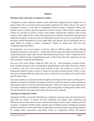School of Distance Education
Comparative Political System Page 5
Module-I
Meaning, Nature and Scope of Comparative politics
‘Comparison’ is man’s instinctive tendency which impels him to appraise his own conduct vis-a-vis
those of others. He is ever keen to know how people around him live, behave and act. The study of
Comparative Politics is at the heart of contemporary Political Science. Comparative Politics has,
therefore become a field of growing importance in all the countries. More recently, modern Social
Science has increased our power to observe and compare systematically empirical world of facts
around us and to subject many of these facts and processes to qualitive measurement and logical and
mathematical analysis. At the same time, the behavioural Sciences have given us a good deal of new
and partly verified information as to how people think, feel, perceive and act individually and in a
group. Before we attempt to define ‘Comparative’ Politics we should first define the term
‘Comparative and then Politics.’
By Comparison, one can see patterns of activity, taken by different regimes, analyse differing
ideologies and processes and decision – making and examine propositions about both importance of
certain characteristics under study and the relationship between classes of data. Comparison allows
systematic empirical testing of generalization used to order diverse data. By comparison one may
observe patterns, similarities and differences.
The story of the world ‘Politics’ began the ‘Polis’ the City – state community of ancient Greece.
Plato, Aristotle and many of their contemporaries regarded Politics as the affairs of the Polis. Politics
is, therefore, only one of the several social activities of man. The essence of it said to lie in
fundamental freedom of man in society to master his own fate by political means. Politics is, thus,
“the process through which man orders the society in which he lives according to his political ideas
about the ends of man.”
The study of politics is concerned with the description and analysis of the manner in which power is
obtained, exercised and controlled, the purpose of which it is used, the manner in which decision are
made and the context in which those decisions take place. Politics also means striving to share power
or striving to influence the distribution of power, either among states or among groups within a state.
We may conclude by saying that politics deals with power, rule or authority.
Meaning of Comparative Politics
Comparative Politics is concerned with behaviour, institutions, processes, ideas and values present in
more than one country. It searches for those regularities and patterns, those similarities and
differences between more than one nation state that help clarify the basic nature, working and belief
of regimes. Comparative Politics studies a broader range of Political activity, including governments
and their institution as well as other forms of organization not directly related to national government;
for example ,tribes, communities, associations, Unions etc. Comparative Politics, like Political
 