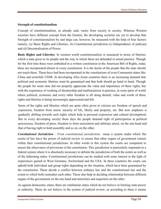 School of Distance Education
Comparative Political System Page 50
Strength of constitutionalism
Concept of constitutionalism, as already said, varies from society to society. Whereas Western
societies have different concept from the Eastern, the developing societies are yet to develop that.
Strength of constitutionalism by and large can, however, be measured with the help of four factors:
namely, (a) Basic Rights and Liberties; (b) Constitutional jurisdiction (c) Independence of judiciary
and (d) Decentralisation of Power.
Basic Rights and Liberties: In western world constitutionalism is measured in terms of liberties
which a state gives to its people and the way in which these are defended in actual practice. Though
for the first time these were embodied in a written constitution in the American Bill of Rights, today
these are incorporated almost in every constitution. It is the desire of the people that the state should
not touch these. These have had been incorporated in the constitutions of even Communist states like
China and erstwhile USSR. In developing Afro-Asian countries there is an increasing demand that
political and economic liberties must be guaranteed and that both should go hand in hand. Though
the people for some time did not properly appreciate the value and importance of these rights, but
with the experience of working of dictatorship and totalitarianism in practice, in some parts of world
where political, economic and every other freedom is all along denied; value and worth of these
rights and liberties is being increasingly appreciated and felt.
Some of the rights and liberties which are quite often given to citizens are freedom of speech and
expression, freedom from arrest, security of life, liberty and property, etc. But now emphasis is
gradually shifting towards such rights which help in personal expression and cultural development.
But in every developing society these days the people demand right of participation in political
processeses, freedom of press, freedom to form association and arbitrary arrest, on the one hand and
that of having right to hold assembly and so on, on the other.
Constitutional Jurisdiction : From constitutional jurisdictions mean a system under which 'the
courts of law have the power of judicial review to ensure that other organs of government remain
within their constitutional jurisdictions. In other words in this system the courts are competent to
ensure the observance of provisions of the constitution. This jurisdiction is particularly important in a
federal system where it is absolutely necessary to delimit the jurisdiction of both the centre as well as
of the federating states. Constitutional jurisdictions can be studied with some interest in the light of
experiences gained in West Germany, Switzerland and the USA. In these countries the courts can
uphold both individual and group rights depending on the situation, which have been guaranteed by
the constitution. These decide a conflict between ordinary law and the constitutional law and the
extent to which both contradict each other. These also help in deciding relationship between different
organs of the government on the one hand and minorities and majorities on the other.
As against democratic states, there are totalitarian states which do not believe in limiting state power
or authority. These do not believe in the system of judicial review, as according to them it means
 