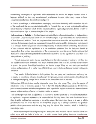 School of Distance Education
Comparative Political System Page 51
undermining sovereignty of legislature, which represents the will of the people. In these states it
becomes difficult to have any constitutional jurisdictions because ruling party wants to have
concentration rather than decentralisation of power
In France, by and large, it is believed that sovereignty vests in the Assembly which expresses the will
of the people and that sovereignty is inalienable. In England there are several institutional traditions
rather than any written law which divides functions of three organs of government. In that country to
the courts have no right to protect the rights of the people.
Independence of Judiciary: Another feature or related factor of constitutionalism is 'independence
of judiciary'. Under this system courts are not treated as organs of government for the implementation
of state laws and policies. These are empowered to frame their own rules and regulations for their
working. In this system by giving guarantee of tenure, high salaries and by similar other protections it
is so arranged that the judges can function independently. It is believed that for limiting the functions
of the executive and the legislature it is the minimum guarantee that the judiciary should be
independent. In a welfare state, activities of the government are so wide spread that the citizens find
themselves helpless from high handedness of both the executive and the legislature in case there is no
independence of judiciary.
Though democratic states by and large believe in the independence of judiciary, yet these too
are faced with their own problems. First major problem is that after all in the judiciary those who are
to protect the people from high handedness are human beings. They too have their preconceived
notions and prejudices. It is really very difficult to do away with these, because human weakness is
universal.
Then another difficulty is that in the legislature there are group and class interests and every law
is enacted to serve these interests. Usually every law protects, social, economic and political interests
of some group or party, though that is enacted in the name of the state as a whole.
Still another difficulty is that usually judges also come from elite group. They enjoy the support of
either some social or economic group or even of the both. They have been educated and developed in
particular environments and view the problems from a particular angle which may not be suited to the
poor or weaker sections of society, which they claim to protect.
Then another problem with independence of judiciary is that the courts try to become third chambers
of legislature. Judges are supposed to be impartial while deciding issues. But issue that comes before
them is either political or economic or social in nature. By interpreting these in a way in which
government does not wish these to be interpreted, judges try to change economic and political
policies of the government and that way they play the role of third chamber, which is disliked by
many in the state.
Problem of independence of judiciary in a democratic state becomes serious when the courts are
called upon with the help of writs, etc., to either review basic policy issues or constitutional
 