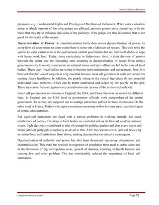 School of Distance Education
Comparative Political System Page 52
provisions e.g., Fundamental Rights and Privileges of Members of Parliament. When such a situation
arises in which interests of few elite groups are effected, pressure groups exert themselves, with the
result that they try to influence decisions of the judiciary. If the judges are thus influenced that is not
good for the health of the society.
Decentralisation of Powers: In constitutionalism lastly then comes decentralisation of power. In
every form of government to some extent there is some sort of division of powers. This used to be the
system to some extent even in the past because central government did not find itself abides to cope
with heavy work load. Today, more particularly in federations, there is clear division of powers
between the centre and the federating units resulting in decentralisation of power Even unitary
governments try to mostly concentrate on national issues and local affairs are left to the care of local
bodies. These days’ local bodies are trying to become more independent and autonomous. Now it is
believed that division of subjects is very essential because local self government units are needed for
training future legislators. In addition, the people sitting in the central legislature do not properly|
understand local problems, which can be better understood and solved by the people on the spot.
These are counter balance against over centralisation am tyranny of the centralised authority.
Local self government institutions in England, the USA, and Franc function on somewhat different
lines. In England and the USA local se government officials work independent of the central
government. Even they are supposed not to indulge and infuse politics in these institutions. On the
other hand in France, Perfect who enjoys maximum autonomy within his own area, is political agent
of central administration.
But local self institutions are faced with a serious problems in working; namely, too much
interference of politics. Elections of local bodies are contested not on the basis of local but national
issues. Each election is considered as trial of strength by political parties and thus every major and
minor political party gets completely involved in that. After the elections over, political bosses try
to control local self institutions from above, making decentralisation virtually meaningless.
Decentralisation of authority and power has also been threatened increasing urbanisation and
industrialisation. This trend has resulted in migration of population from rural to urban areas and
in the formation of big metropolitan areas, growth of shanties, resulting in health hazards and
creating law and order problem. This has considerably reduced the importance of local self
institutions.
 