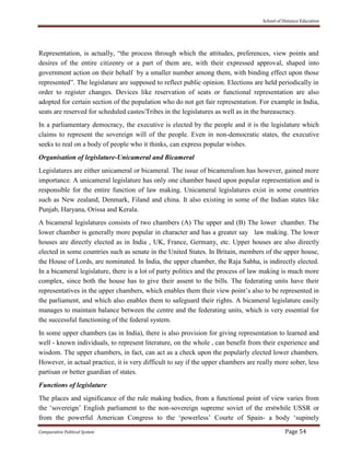 School of Distance Education
Comparative Political System Page 54
Representation, is actually, “the process through which the attitudes, preferences, view points and
desires of the entire citizenry or a part of them are, with their expressed approval, shaped into
government action on their behalf by a smaller number among them, with binding effect upon those
represented”. The legislature are supposed to reflect public opinion. Elections are held periodically in
order to register changes. Devices like reservation of seats or functional representation are also
adopted for certain section of the population who do not get fair representation. For example in India,
seats are reserved for scheduled castes/Tribes in the legislatures as well as in the bureaucracy.
In a parliamentary democracy, the executive is elected by the people and it is the legislature which
claims to represent the sovereign will of the people. Even in non-democratic states, the executive
seeks to real on a body of people who it thinks, can express popular wishes.
Organisation of legislature-Unicameral and Bicameral
Legislatures are either unicameral or bicameral. The issue of bicameralism has however, gained more
importance. A unicameral legislature has only one chamber based upon popular representation and is
responsible for the entire function of law making. Unicameral legislatures exist in some countries
such as New zealand, Denmark, Filand and china. It also existing in some of the Indian states like
Punjab, Haryana, Orissa and Kerala.
A bicameral legislatures consists of two chambers (A) The upper and (B) The lower chamber. The
lower chamber is generally more popular in character and has a greater say law making. The lower
houses are directly elected as in India , UK, France, Germany, etc. Upper houses are also directly
elected in some countries such as senate in the United States. In Britain, members of the upper house,
the House of Lords, are nominated. In India, the upper chamber, the Raja Sabha, is indirectly elected.
In a bicameral legislature, there is a lot of party politics and the process of law making is much more
complex, since both the house has to give their assent to the bills. The federating units have their
representatives in the upper chambers, which enables them their view point’s also to be represented in
the parliament, and which also enables them to safeguard their rights. A bicameral legislature easily
manages to maintain balance between the centre and the federating units, which is very essential for
the successful functioning of the federal system.
In some upper chambers (as in India), there is also provision for giving representation to learned and
well - known individuals, to represent literature, on the whole , can benefit from their experience and
wisdom. The upper chambers, in fact, can act as a check upon the popularly elected lower chambers.
However, in actual practice, it is very difficult to say if the upper chambers are really more sober, less
partisan or better guardian of states.
Functions of legislature
The places and significance of the rule making bodies, from a functional point of view varies from
the ‘sovereign’ English parliament to the non-sovereign supreme soviet of the erstwhile USSR or
from the powerful American Congress to the ‘powerless’ Courte of Spain- a body ‘supinely
 