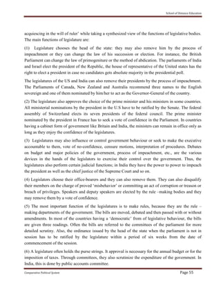 School of Distance Education
Comparative Political System Page 55
acquiescing in the will of ruler’ while taking a synthesized view of the functions of legislative bodies.
The main functions of legislature are:
(1) Legislature chooses the head of the state: they may also remove him by the process of
impeachment or they can change the law of his succession or election. For instance, the British
Parliament can change the law of primogeniture or the method of abdication. The parliaments of India
and Israel elect the president of the Republic, the house of representative of the United states has the
right to elect a president in case no candidates gets absolute majority in the presidential poll.
The legislatures of the US and India can also remove their presidents by the process of impeachment.
The Parliaments of Canada, New Zealand and Australia recommend three names to the English
sovereign and one of them nominated by him/her to act as the Governor-General of the country.
(2) The legislature also approves the choice of the prime minister and his ministers in some countries.
All ministerial nominations by the president in the U.S have to be ratified by the Senate. The federal
assembly of Switzerland elects its seven presidents of the federal council. The prime minister
nominated by the president in France has to seek a vote of confidence in the Parliament. In countries
having a cabinet form of government like Britain and India, the ministers can remain in office only as
long as they enjoy the confidence of the legislatures.
(3) Legislatures may also influence or control government behaviour or seek to make the executive
accountable to them, vote of no-confidence, censure motions, interpretation of procedures. Debates
on budget and major policies of the government, process of impeachment, etc., are the various
devices in the hands of the legislators to exercise their control over the government. Thus, the
legislatures also perform certain judicial functions; in India they have the power to power to impeach
the president as well as the chief justice of the Supreme Court and so on.
(4) Legislators choose their office-bearers and they can also remove them. They can also disqualify
their members on the charge of proved ‘misbehavior’ or committing an act of corruption or treason or
breach of privileges. Speakers and deputy speakers are elected by the rule –making bodies and they
may remove them by a vote of confidence.
(5) The most important function of the legislatures is to make rules, because they are the rule –
making departments of the government. The bills are moved, debated and then passed with or without
amendments. In most of the countries having a ‘democratic’ from of legislative behaviour, the bills
are given three readings. Often the bills are referred to the committees of the parliament for more
detailed scrutiny. Also, the ordinance issued by the head of the state when the parliament is not in
session has to be ratified by the legislature within a period of six weeks from the date of
commencement of the session.
(6) A legislature often holds the purse strings. It approval is necessary for the annual budget or for the
imposition of taxes. Through committees, they also scrutinize the expenditure of the government. In
India, this is done by public accounts committee.
 