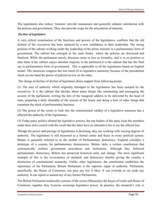 School of Distance Education
Comparative Political System Page 56
The legislatures also reduce ‘tensions’ provide reassurance and generally enhance satisfaction with
the policies and government. They also provide scope for the articulation of interests.
Decline of legislature
A very critical examination of the functions and powers of the legislatures, confirms that the old
distrust of the executives has been replaced by a new confidence in their leadership. The strong
position of the cabinet working under the leadership of the prime minister in a parliamentary form of
government. The cabinet has emerged as the main forum where the policies are discussed and
finalized. While the parliament merely discusses more or less as formality, and is in no position to
alter them if the cabinet enjoys absolute majority in the parliment.It is the cabinet that has the final
say in parliamentary form of government . This is applicable to all the legislatures based on English
model. The American congress has lost much of its legislative autonomy because of the presidential
check on one hand the power of judicial review on the other.
The charge of decline of decline of legislature draws support from following points:
(1) The area of authority which originally belonged to the legislatures has been usurped by the
executives. It is the cabinet that decides about many things like summoning and proroguing the
session of the parliament, writing the text of the inaugural address to be delivered by the head of
state, preparing a daily timetable of the session of the house and doing a host of other things that
constitute the stock of parliamentary business.
(2) The power of the courts to look into the constitutional validity of a legislative measures has a
affected the authority of the legislatures.
(3) Today party politics diluted the legislative powers, the top leaders of the party keep the members
under their strict control with the result that the latter have no alternative but to toe the official line.
Though the power and prestige of legislatures is declining, they are working with varying degrees of
authority. The legislature is still treasured as a formal centre and focus in every political system.
Britain is generally referred to as the mother of Parliamentary democracy. England considers a
prototype of a country for parliamentary democracies. Britain lacks a written constitution that
systematically outlines government procedures and institutions. Although they followed
parliamentary democracy, Britain has preserved historical unity and change. The most significant
example of this is the co-existence of monarch and democracy thereby giving the country a
distinction of constitutional monarchy. Unlike other legislatures, the constitution establishes the
supremacy of the Parliament, Britain Parliament is the supreme organ of authority. Parliament,
specifically, the House of Commons, can pass any law it likes. It can override or set aside any
authority. It can repeal or amend any of any former Parliaments.
The British Parliament technically consists of the crown (Monarchy) the house of Lords and House of
Commons, together they Exercise sovereign legislative power. In practice, the monarch’s role is
 