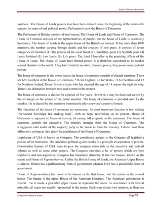 School of Distance Education
Comparative Political System Page 57
symbolic. The House of Lords powers also have been reduced since the beginning of the nineteenth
century. In terms of real political power, Parliament is now the House of Commons.
The Parliament of Britain consists of two houses, The House of Lords and House of Commons. The
House of Common consists of the representatives of people, but the house of Lords is essentially
hereditary. The house of Lords is the upper house of the British parliament. It has more than 1000
members, the number varying through deaths and the creation of new peers. It consists of seven
categories of members (1) The princes of the royal blood (2) Hereditary peers (3) Scottish peers (4)
Lords Spiritual (5) Law Lords (6) Life peers. The Lord Chancellor is the presiding officer of the
House of Lords. The House of Lords have limited power. It is therefore considered to be weaker
second chamber in the world. They have limited executive, financial power, they passes some judicial
powers.
The house of commons is the lower house; the house of commons consists of elected members. There
are 635 members in the House of Commons, 516 for England, 36 for Wales, 71 for Scotland and 12
for Northern Ireland. Every British citizen who has attained the age of 18 enjoys the right to vote.
There is no distinction between men and women in the respect.
The house of commons is elected for a period of five years. However, it may be dissolved earlier by
the sovereign on the advice of the prime minister. The house of commons is presided over by the
speaker. He is elected by the members immediately after a new parliament is formed.
The functions of the house of commons are numerous,. Its most important function is law making
‘Parliament Sovereign law making body’, with no legal restrictions on its powers. House of
Commons is supreme in financial matters, all money bill originate in the commons. The house of
commons controls the executive. The ministry emerges from the House of Commons. The
King/queen calls leader of the majority party in the house to form the ministry. Cabinet hold their
office only so long as they enjoy the confidence of the House of Commons.
Legislature of USA is known as Congress. The constitution assigns to the Congress all legislative
powers of the federation. The American political system works in a principle of separation of powers.
Constitution framers of USA were to give the congress some role in the executive and judicial
spheres as well as some other powers. The Congress exercises a lot of powers which are both
legislative and non-legislative. Congress has bicameral character. It has two houses, known as the
senate and House of Representatives. Unlike the British House of Lords, the American Upper House
is elected. Britain has a parliamentary form of government whereas USA has a presidential form of
government.
House of Representatives has come to be known as the first house, and the senate as the second
house. The Senate is the upper House of the American Congress. The American constitution is
federal. So it needs a powerful upper House to represent the states. In accordance with federal
principle, all states are equally represented in the senate. Each state selects two senators, as there are
 
