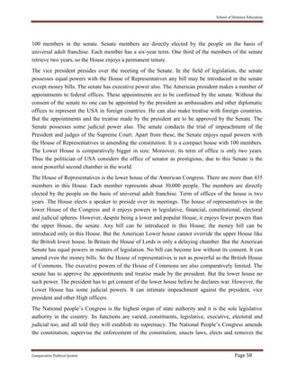 School of Distance Education
Comparative Political System Page 58
100 members in the senate. Senate members are directly elected by the people on the basis of
universal adult franchise. Each member has a six-year term. One third of the members of the senate
retrieve two years, so the House enjoys a permanent tenure.
The vice president presides over the meeting of the Senate. In the field of legislation, the senate
possesses equal powers with the House of Representatives any bill may be introduced in the senate
except money bills. The senate has executive power also. The American president makes a number of
appointments to federal offices. These appointments are to be confirmed by the senate. Without the
consent of the senate no one can be appointed by the president as ambassadors and other diplomatic
offices to represent the USA in foreign countries. He can also make treatise with foreign countries.
But the appointments and the treatise made by the president are to be approved by the Senate. The
Senate possesses some judicial power also. The senate conducts the trial of impeachment of the
President and judges of the Supreme Court. Apart from these, the Senate enjoys equal powers with
the House of Representatives in amending the constitution. It is a compact house with 100 members.
The Lower House is comparatively bigger in size. Moreover, its term of office is only two years.
Thus the politician of USA considers the office of senator as prestigious; due to this Senate is the
most powerful second chamber in the world.
The House of Representatives is the lower house of the American Congress. There are more than 435
members in this House. Each member represents about 30,000 people. The members are directly
elected by the people on the basis of universal adult franchise. Term of offices of the house is two
years. The House elects a speaker to preside over its meetings. The house of representatives in the
lower House of the Congress and it enjoys powers in legislative, financial, constitutional, electoral
and judicial spheres. However, despite being a lower and popular House, it enjoys fewer powers than
the upper House, the senate. Any bill can be introduced in this House; the money bill can be
introduced only in this House. But the American Lower house cannot override the upper House like
the British lower house. In Britain the House of Lords is only a delaying chamber. But the American
Senate has equal powers in matters of legislation. No bill can become low without its consent. It can
amend even the money bills. So the House of representatives is not as powerful as the British House
of Commons. The executive powers of the House of Commons are also comparatively limited. The
senate has to approve the appointments and treatise made by the president. But the lower house no
such power. The president has to get consent of the lower house before he declares war. However, the
Lower House has some judicial powers. It can intimate impeachment against the president, vice
president and other High officers.
The National people’s Congress is the highest organ of state authority and it is the sole legislative
authority in the country. Its functions are varied, constituents, legislative, executive, electoral and
judicial too, and all told they will establish its supremacy. The National People’s Congress amends
the constitution, supervise the enforcement of the constitution, enacts laws, elects and removes the
 