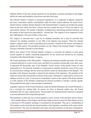 School of Distance Education
Comparative Political System Page 59
different officers of the state, decides questions of war and peace, examines and approves the budget,
ratifies the status and boundaries of provinces and other local areas.
The National People’s Congress is unicameral legislatures. It is composed of deputies elected by
provinces, autonomous regions, municipalities under the direct central authority, the armed forces,
and the Chinese residents abroad. Deputies to the National People’s Congress are divided into groups
based on the units which elect them. Citizens who have reaches the age of 18 have the right to vote
and stand for election. The number of deputies, including those representing national minorities, and
the manner of their election are prescribed by electoral law. The congress is now composed of more
than 1000 deputies. The term of office is four years.
The congress is convened once a year by its standing committee, but it may be convened also
whenever the standing committee or one fifth of the deputies may propose. When the national
people’s congress meets, it elects a presidium and a secretary. General for the session, and adopts an
agenda for that session. The presidium presides over the sitting of the National People’s Congress.
Executive chairman to preside over the sittings.
Before each session of the National People’s Congress is convened, the deputies in each group
consult together on matters concerning preparations for the session put forward by the standing
committee of the National People’s Congress.
The French parliament of the fifth republic. Comprises the national assembly and senate. The senate
is elected indirectly for a term of nine years, one third of its members retrying after every three years.
It represents the territorially units of the Republic. French citizens living outside France are also
represented in it. The National Assembly is a representative chamber elected for a term of five years
by universal direct suffrage. But the house can dissolve earlier by the president of the Republic. The
president of the National Assembly is elected for the duration of the legislature. The president of the
senate ids elected after each partial re-election of the senate. Parliament is empowered to convene two
ordinary sessions in a year. It convenes an extraordinary session at the request of the prime minister,
or of the majority of the members comprising the national Assembly to consider a specific agenda.
The president has the right to send messages to parliament.
Legislative functions of the French Parliament, unlike the British Parliament, the French Parliament is
not a sovereign law making body. Its powers are limit, in financial matters also, the French
Parliament does not enjoy supreme power. The procedure for enacting financial measures is designed
to prevent parliament from using delaying tactics.
The parliament in India, the seat of union legislative action, consists of the president and two houses
– the Loksabha (House of the People) and the Raja Sabah (council of states) the Raja Sabah can have
a maximum of 250 members including 12 nominated by the president. Thus up to a membership of
238 members can be elected by the elected members of the legislative assemblies of the states and the
union territories. The seats are allocated to the states and union territories on the basis of population.
 