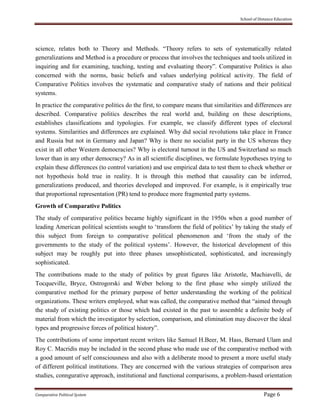 School of Distance Education
Comparative Political System Page 6
science, relates both to Theory and Methods. “Theory refers to sets of systematically related
generalizations and Method is a procedure or process that involves the techniques and tools utilized in
inquiring and for examining, teaching, testing and evaluating theory”. Comparative Politics is also
concerned with the norms, basic beliefs and values underlying political activity. The field of
Comparative Politics involves the systematic and comparative study of nations and their political
systems.
In practice the comparative politics do the first, to compare means that similarities and differences are
described. Comparative politics describes the real world and, building on these descriptions,
establishes classifications and typologies. For example, we classify different types of electoral
systems. Similarities and differences are explained. Why did social revolutions take place in France
and Russia but not in Germany and Japan? Why is there no socialist party in the US whereas they
exist in all other Western democracies? Why is electoral turnout in the US and Switzerland so much
lower than in any other democracy? As in all scientific disciplines, we formulate hypotheses trying to
explain these differences (to control variation) and use empirical data to test them to check whether or
not hypothesis hold true in reality. It is through this method that causality can be inferred,
generalizations produced, and theories developed and improved. For example, is it empirically true
that proportional representation (PR) tend to produce more fragmented party systems.
Growth of Comparative Politics
The study of comparative politics became highly significant in the 1950s when a good number of
leading American political scientists sought to ‘transform the field of politics’ by taking the study of
this subject from foreign to comparative political phenomenon and ‘from the study of the
governments to the study of the political systems’. However, the historical development of this
subject may be roughly put into three phases unsophisticated, sophisticated, and increasingly
sophisticated.
The contributions made to the study of politics by great figures like Aristotle, Machiavelli, de
Tocqueville, Bryce, Ostrogorski and Weber belong to the first phase who simply utilized the
comparative method for the primary purpose of better understanding the working of the political
organizations. These writers employed, what was called, the comparative method that “aimed through
the study of existing politics or those which had existed in the past to assemble a definite body of
material from which the investigator by selection, comparison, and elimination may discover the ideal
types and progressive forces of political history”.
The contributions of some important recent writers like Samuel H.Beer, M. Hass, Bernard Ulam and
Roy C. Macridis may be included in the second phase who made use of the comparative method with
a good amount of self consciousness and also with a deliberate mood to present a more useful study
of different political institutions. They are concerned with the various strategies of comparison area
studies, conngurative approach, institutional and functional comparisons, a problem-based orientation
 