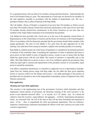 School of Distance Education
Comparative Political System Page 60
It’s a permanent house with one third of its members retiring and fresh elections held biennially the
term of all members being six years. The representatives of each state are elected by the members of
the state legislative assembly in accordance with the method of proportionate vote. The vice -
president of India is the ex-officio Chairman of the Raja Sabah.
The Lok Sabaha (House of People) is composed of not more than 552 members as follows (a) not
more than 530 members directly elected from territorial constituencies in the states (b) not mere than
20 members directly elected from constituencies in the Union Territories (c) not more than two
members of the Anglo-Indian community to be nominated by the president.
Lok Sabaha has been provided with a fixed term as in the case of the popularly elected House of
Representatives in the United States of America and the House of Commons in the United Kingdom.
That is in accordance with the democratic principle that the government should obtain mandate of the
people periodically. The term of Lok Sabaha is five years from the date appointed for its first
meeting. Lok sasha elects from among its members a speaker who normally presides at its meeting
Raja Sabah in a federal system one of the house of legislatures is considered to be primarily protector
of interests of the constituent states. Considering the importance of states in federation that house is
given power on their behalf in terms of legislative powers, except in case of money bills the Raja
Sabah has equal powers with the Lok Sabah. The council of ministers is responsible only to lok
sabha. Thus Raja Sabah has no power to pass a vote of no confidence against the government. Raja
sabha has equal right to election and impeachment of the president, election of vice president, equal
power to amend the constitution
Lok sabha is a popularly elected house, it is therefore is supposed to act as a representative of people.
Apart from law making powers along with Raja sabha, the lok sabha has been given important
powers to exercise control over the finance and exective . Lok sabha participates in the election of
president and vice president as also in the impeachment of presidents, justice of Supreme Court, chief
Election commission.
Rule application
Meaning and Types Rule application
The executive is the implementing arm of the government. Executive which formulates and then
implements various policies of govrnment, the dictionary meaning of the word 'executive' is the
power to put important decisions effect. i.e. to execute. As J. W. Garnar says. '-In a broad aid
collective sense the executive organ embraces the aggregate ... of all the functionaries and agencies
which are concerned with the will of the state as that will has been formulated and expressed in
terms of law ... thus, it comprehends the entire governmental organization. Thus tax collectors,
inspectors, commissioners, policemen and perhaps the officers of the arm), and navy are a part of the
executive organization."
 