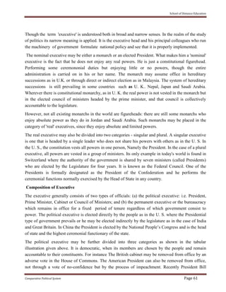 School of Distance Education
Comparative Political System Page 61
Though the term 'executive' is understood both in broad and narrow senses. In the realm of the study
of politics its narrow meaning is applied. It is the executive head and his principal colleagues who run
the machinery of government formulate national policy and see that it is properly implemented.
The nominal executive may be either a monarch or an elected President. What makes him a 'nominal'
executive is the fact that he does not enjoy any real powers. He is just a constitutional figurehead.
Performing some ceremononial duties but enjoying little or no powers, though the entire
administration is carried on in his or her name. The monarch may assume office in hereditary
successions as in U.K. or through direct or indirect election as in Malaysia. The system of hereditary
successions is still prevailing in some countries such as U. K.. Nepal, Japan and Saudi Arabia.
Wherever there is constitutional monarchy, as in U. K. the real power is not vested in the monarch but
in the elected council of ministers headed by the prime minister, and that council is collectively
accountable to the legislature.
However, not all existing monarchs in the world are figureheads: there are still some monarchs who
enjoy absolute power as they do in Jordan and Saudi Arabia. Such monarchs may be placed in the
category of 'real' executives, since they enjoy absolute and limited powers.
The real executive may also be divided into two categories - singular and plural. A singular executive
is one that is headed by a single leader who does not share his powers with others as in the U. S. In
the U. S., the constitution vests all powers in one person, Namely the President. In the case of a plural
executive, all powers are vested in a group of ministers. Its only example in today's world is found in
Switzerland where the authority of the government is shared by seven ministers (called Presidents)
who are elected by the Legislature for four years. It is known as the Federal Council. One of the
Presidents is formally designated as the President of the Confederation and he performs the
ceremonial functions normally exercised by the Head of State in any country.
Composition of Executive
The executive generally consists of two types of officials: (a) the political executive: i.e. President,
Prime Minister, Cabinet or Council of Ministers; and (b) the permanent executive or the bureaucracy
which remains in office for a fixed period of tenure regardless of which government consist to
power. The political executive is elected directly by the people as in the U. S. where the Presidential
type of government prevails or he may be elected indirectly by the legislature as in the case of India
and Great Britain. In China the President is elected by the National People’s Congress and is the head
of state and the highest ceremonial functionary of the state.
The political executive may be further divided into three categories as shown in the tabular
illustration given above. It is democratic, when its members are chosen by the people and remain
accountable to their constituents. For instance The British cabinet may be removed from office by an
adverse vote in the House of Commons. The American President can also be removed from office,
not through a vote of no-confidence but by the process of impeachment. Recently President Bill
 