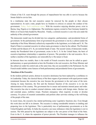 School of Distance Education
Comparative Political System Page 62
Clinton of the U.S. went through the process of impeachment but was able to survive because the
Senate failed to crevice him.
In a totalitarian state the real executive cannot be removed by the people or their chosen
representatives. In such a state, people have no freedom to criticize or censure the conduct of the
government. Today. Such totalitarian states. With the executive enjoying absolute power, exist in
Burma, Iraq, Nigeria or in Afghanistan. The totalitarian regimes existed in Nazi Germany headed by
Hitler or in Fascist Italy headed by Mussolini. Finally, a colonial executive is one who acts under the
authority of the colonial government.
The democratic model may be divided into two categories -parliamentary- and presidential forms of
government. In the parliamentary form of government the government is run by a cabinet (under the
leadership of the Prime Minister) collectively responsible to the legislature, as in India and U. K. The
Head of State is a nominal executive in whose name governance is done by the cabinet. The President
of India and the Queen of U. K. are nominal heads of state. The second variety of democratic model,
namely the Presidential form of government, exists in the U. S. In the United States, the basis of
executive-legislature relationship is separation of powers. The president is the real executive. He is
neither a member of the legislature, nor removable by it. His tenure is fixed.
In between these two models, there is the model of French executive that can be called as quasi-
parliamentary or quasi-presidential as here the President is the real executive, the Prime Minister and
the cabinet arc under his control and, at the same time, they are accountable to the Parliament. So, the
French model imbibes some features of both parliamentary and presidential forms of governments.
Functions of the Executive
In the modern political system, distrust in executive dominance has been replaced by a confidence in
its Leadership. Today, the classical theory of the three organs of government with equal powers needs
restatement because the executive has now become the government in the real sense of the term.
Among its many functions, the first and the foremost function of the executive is to run the
administration of the country. The government has to ensure and maintain internal peace and order.
The executive has also to conduct external relations, make treaties with foreign states. Declare war
and conclude peace, mobilize troops. Proclaim emergency when required, re-value or devalue
currency. Fix prices of essential commodities and perform other activities relating to the well-being
of the people of the state.
In recent times, the executive has started performing some Legislative functions also. Even though
this work does not fall in its domain. The executive is taking considerable initiative in drafting and
proposing laws to the legislature. This is particularly true of parliamentary governments as in the
United Kingdom and India. In India the executive can issue ordinances when the legislature is not in
session. The bills passed by the legislature are subject to the veto power of the Head of the State.
Even in the U. S, where the separation of power prevails. The President manages to influence the
 