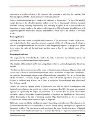 School of Distance Education
Comparative Political System Page 64
government is largely applicable to the system of other countries as well- that the executive “has
become in practice the first chamber in our law making mechanism”
Need of the hour demands a proper check on the leadership of the executive. The fate of the political
system depends on the role of the political leaders who are hid to be entrusted with three important
functions. Namely, founding, implementing and stabilizing a regime. What is thus needed is the
imposition of proper checks on the authority, of the executive. This will enable it to effetely as well
as properly perform the manifold functions entrusted to it. Which include the "creation of a welfare
service.
Rule adjudication
Judiciary, also known as the rule-adjudication department of the government, in quite simple terms,
may be defined as the third organ of government concerned with the job of doing justice. It interprets
law and awards punishments for the violation of laws. The primary objective of any political system
is to protect the rights of the individual, and this work is done by the judicial organ of the
government.
Functions of Judiciary
The judges may be nominated by the Head of the State, or appointed by following a process of
selection, or elected or co-opted by the fellow judges.
The functions of the judiciary differ from one political system to another, but generally they are as
follows:
The first and the foremost function of the courts is the administration of justice. The courts hear and
decide cases of all civil, criminal and constitutional nature. In countries having written constitutions,
the courts are also entrusted with the power of interpreting the constitution. They act as the guardian
of the constitution. Secondly, though legislation is the work of the legislatures, the courts also
legislate in a different way. Where a law is silent, or ambiguous, the courts decide what a law is and
how it should prevail.
Thirdly, the courts in a federal system of government also play the role of an independent and
impartial umpire between the central and regional governments. Fourthly, the courts are important
agencies of legitimizing the outputs of government. It is expected that the courts should keep
themselves aware of the growing urges and aspirations of the people and should interpret the meaning
of law dynamically in the light of obtaining situation. They should see that any law or executive
action does not infringe up on the various rights of the people.
Fifthly, the courts should also stabilize and support the existing political system. The behavior of the
courts must not be obstructive or destructive so that the smooth running o f the political organisation
becomes a problem. The most controversial function of the courts lies in their power of judicial
review under which they have the capacity to examine the validity of a legislative or administrative
 