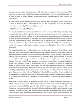 School of Distance Education
Comparative Political System Page 65
measure, and then declare it, either in part or full, 'intra vires or ultra vires of the constitution.' This
power had its origin in the United States and also has its best form there. Its second best example can
be found in India. Its weaker instances can be found in other countries also like Italy, Australia and
South Africa.
As stated earlier, the functions of the courts differ from one political system to another, though most
of them. As described above. Are common to all. And that lay down the basic line of distinction
between the executive/ legislative and judicial powers.
Judicial Review and Judicial Activism
The Encyclopedia Britannica defines judicial review as -'the power exerted by the courts of a country
to examine the actions of the Legislative. Executive and administrative arms of the government and
to ensure that such actions conform to the provisions of the nation's constitution." Ferguson and
McHain. Defined judicial review as "the power of a court to hold unconstitutional any law or official
action that it deems to be in conflict with the basic law, or the constitution." Judicial review is thus a
power in the hands of the courts to look into the constitutional validity of a Legislative or
administrative measure and then give a judgment in regard to its being intra vires or ultra vires of the
constitution.
The study of judicial review virtually relates to the two democratic countries of the world. i.e. United
States and India, both having written constitutions and a federal system of government. Both the
American Supreme Court and the Indian Supreme Court recognize judicial supremacy. The American
judiciary can also declare an Act unconstitintional, if it fails to satisfy, the requirements of the "due
process of law". The "due process" clause and "judicial supremacy" has turned the American
Supreme Court into a kind of super legislature In communist countries there is no place for judicial
review where judges are elected by the legislatures and they are required to honour the 'will of the
people'. In Britain too the English courts cannot look into the constitutional validity of a legislative
measure made by the sovereign Parliament. However, they may exercise the power of judicial review
over delegated legislation. If an executive action contravenes the law of the Parliament in letter or in
spirit. the courts may strike it down. The Federal Tribunal of Switzerland has the power of judicial
review that it may exercise in relation to the laws made by the Cantonal legislatures only. Article 81
of the Japanese constitution also empowers the Supreme Court to exercise the power of judicial
review.
This power of judicial review in the hands of courts has led to what has recently been called as
judicial activism. In recent years, at times there has been a vacuum in the executive, and the judiciary
has on many occasions filled that space. In India, the first push came after the emergency phase when
the supreme court came up with the device of public interest litigation ( PIL), a tool meant to ensure
justice for the under-privileged and the marginalized the recent regulations of that Indian Supreme
Court and high Courts, like making helmet compulsory for 2-wheeler drivers, no felling of trees, bar
 