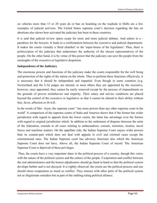School of Distance Education
Comparative Political System Page 66
on vehicles more than 15 or 20 years do or ban on hoarding on the roadside in Delhi are a few
examples of judicial activism. The United States supreme court’s decision regarding the ban on
abortions also shows how activated the judiciary has been in these countries.
It is said that judicial review opens scope for more and more judicial debates. And ushers in a -
paradises for the lawyers. It leads to a confrontation between the executive and judicial departments.
It makes the courts virtually a 'third chamber' or the 'super-house of the legislature'. Thus, there is
politicization of the judiciary that undermines the authority of the chosen representatives of the
people. On the other hand, it is by virtue of this power that the judiciary can save the people from the
onslaughts of the executive or legislative despotism.
Independence of the Judiciary
The enormous powers and functions of the judiciary make the courts responsible for the well being
and protection of the rights of the nation on the whole. Thus to perform these functions effectively, it
is necessary that it should be independent and impartial. Even though in some countries (e.g.
Switzerland and the U.S) judges are elected, in most others they are appointed by the executive,
however, once appointed, they cannot be easily removed except by the process of impeachment on
the grounds of proven misbehavior and imparity. Their salary and service conditions are placed
beyond the control of the executive or legislative so that it cannot be altered to their ability without
fear, favor, affection or ill-will.
In the words of Shri Aiyar, the supreme court “ has more powers than any other supreme court in the
world” A comparison of the supreme courts of India and America shows that if the former has wider
jurisdiction with regard to appeals from the lower courts, the latter has advantage over the former
with regard to original jurisdiction which. In addition to the settlement of disputes between the units
of the federation, extends to all cases relating to ambassadrors, consuls, ministers, treatise, naval
forces and maritime matters. On the appellate side, the Indian Supreme Court enjoys wider powers
than its counter-part which does not deal with appeals in civil and criminal cases except the
constitutional ones. The Indian Supreme court has advisory functions also which the American
Supreme Court does not have, Above all, the Indian Supreme Court of record. The American
Supreme Court is deprived of these privileges.
Thus, the courts have a very important share in the political process of a country, though this varies
with the nature of the political system and the culture of the people. Cooperation and conflict between
the real administrators and the honest adjudicators should go hand in hand so that the political system
develops further and is not decayed. It is rightly observed: the courts are the political process and one
should stress cooperation as much as conflict. They interact with other parts of the political system
not as illegitimate outsiders but as part of the stabling ruling political alliance.
 