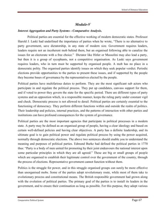 School of Distance Education
Comparative Political System Page 67
Module-V
Interest Aggregation and Party Systems - Comparative Analysis.
Political parties are essential for the effective working of modern democratic states. Professor
Harold J. Laski had underlined the importance of parties when he wrote, “There is no alternative to
party government, save dictatorship, in any state of modern size. Government requires leaders,
leaders require not an incoherent mob behind them, but an organised following able to canalize the
issues for an electorate with a free choice.” Dictator like Hitler or Mussolini may also lead a party,
but then it is a group of sycophants, not a competitive organisation. As Laski says government
requires leaders, who in turn must be supported by organised people. A mob has no place in a
democratic polity. The organised parties identify issues on which they seek popular verdict. Periodic
elections provide opportunities to the parties to present these issues, and if supported by the people
they become bases of governance by the representatives elected by the people.
Political parties have multifarious duties to perform. They are the most significant sub actors who
participate in and regulate the political process. They put up candidates, canvass support for them,
and if voted to power they govern the state for the specific period. There are different types of party
systems and an opposition which, in a responsible manner, keeps the ruling party under constant vigil
and check. Democratic process is not allowed to derail. Political parties are certainly essential to the
functioning of democracy. They perform different functions within and outside the realm of politics.
Their leadership and policies, internal practices, and the patterns of interaction with other parties and
institutions can have profound consequences for the system of governance.
Political parties are the most important agencies that participate in political processes in a modern
state. A party may be defined as an organised group of people, having a clear ideology and based on
certain well-defined policies and having clear objectives. A party has a definite leadership, and its
ultimate goal is to gain political power and regulate political process by using the power acquired,
normally through democratic elections. The above two sentences should enable you to understand the
meaning and purposes of political parties. Edmund Burke had defined the political parties in 1770
thus: “Party is a body of men united for promoting by their joint endeavours the national interest upon
some particular principles in which they are all agreed.” These are big or small groups of people
which are organised to establish their legitimate control over the government of the country, through
the process of elections. Representative government cannot function without them.
Politics is the struggle for power, and in this struggle organised groups can surely be more effective
than unorganised mobs. Some of the parties adopt revolutionary route, while most of them take to
evolutionary process and constitutional means. The British responsible government had grown along
with the evolution of political parties. The primary goal of the parties is to install its leaders in the
government, and to ensure their continuation as long as possible. For this purpose, they adopt various
 