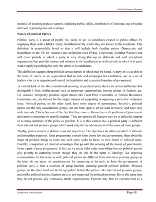 School of Distance Education
Comparative Political System Page 68
methods of securing popular support, including public rallies, distribution of literature, use of media
and even organising musical evenings.
Nature of political Parties
Political party is a group of people that seeks to get its candidates elected to public offices by
supplying them with a label-a "party identification"-by which they are known to the electorate. This
definition is purposefully broad so that it will include both familiar parties (Democratic and
Republican in the US for instance) and unfamiliar ones (Whig, Libertarian, Socialist Worker) and
will cover periods in which a party is very strong (having an elaborate and well disciplined
organization that provides money and workers to its ‘candidates) as well periods in which it is quite
weak (supplying nothing but only the labels to its candidates.
This definition suggests three political arenas parties in which may be found. A party exists as able in
the mind of voters, as an organization that recruits and campaigns for candidates, and as a set of
leaders who try to organize and control the legislative and executive branches of government.
A careful look at the above-mentioned meaning of political party shows its certain hallmarks that
distinguish it from similar groups such as temporary organizations, interest groups or factions, etc.
For instance Temporary political organizations like Food Price Committee or Famine Resistance
Committee, etc., are formed for the single purpose of supporting or opposing a particular temporary
issue. Political parties, on the other hand, have some degree of permanence. Secondly, political
parties are the only associational groups that are both open to all (at least in theory) and have very
wide interests. This is because of the fact that they concern themselves with problems of government
and cannot concentrate on specific matters. They are open to all, because they try to enlist the support
of as many members of the polity as possible. It is in this context that a political party is different
from interest and pressure groups which work only for the advancement of the cause of those groups.
Thirdly, parties must have definite aims and objectives. The objectives are often a mixture of ultimate
and immediate purposes. Party programmes contain ideas about law and government, ideas about the
shape of political things to come and each party seeks to focus its own brand of political ideas.
Fourthly, recognition, of material advantages that go with the securing of the power of government,
forms a part of party programme. In fact, as we see in India today more often than not political parties
give priority to capturing power though they do this in the name of ideology like opposing
communalism. In this sense as well, political parties are different from interest or pressure groups as
the latter do not nurse the constituencies for competing at the polls to form the government. A
political party is thus a coalition of group interests pursuing general political policies. Pressure
groups, on the other hand, are the living 'public' behind the parties. Like interest and pressure groups,
and unlike political parties, factions are also not organized for political purposes. But at the same time
they do not possess ally continuous stable organizations. Factions may thus be characterized as a
 