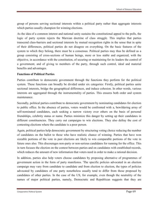 School of Distance Education
Comparative Political System Page 69
group of persons serving sectional interests within a political party rather than aggregate interests
which parties usually champion for winning elections.
As the idea of a common interest and national unity sustains the constitutional appeal to the polls, the
logic of party system rejects the Marxian doctrine of class struggle. This implies that parties
transcend class-barriers and sectional interests by mutual recognition rights in the sense that in spite
of their differences, political parties do not disagree on everything. On the basic features of the
system to which they belong, there must be a consensus. Political parties may thus be defined as a
group consisting of cross-sections of human beings, more or less stable and organized, with the
objective, in accordance with the constitution, of securing or maintaining for its leaders the control of
a government, and of giving to members of the party, through such control, ideal and material
benefits and advantages.
Functions of Political Parties
Parties contribute to democratic government through the functions they perform for the political
system. These functions can broadly be divided under six categories: Firstly, political parties unite
sectional interests, bridge the geographical differences, and induce cohesion. In other words, various
interests are aggregated through the instrumentality of parties. This ensures both order and system
maintenance.
Secondly, political parties contribute to democratic government by nominating candidates for election
to public office. In the absence of parties, voters would be confronted with a, bewildering array of
self-nominated candidates, each seeking a narrow victory over others on the basis of personal
friendships, celebrity status or name. Parties minimize this danger by setting up their candidates in
different constituencies. They carry out campaigns to win elections. They also defray the cost of
contesting elections where the candidate is a poor person.
Again, political parties help democratic government by structuring voting choice reducing the number
of candidates on the ballot to those who have realistic chance of winning. Parties that have won
sizeable portions of the vote in past elections are likely to win comparable portions of the vote in
future ones also. This discourages non-party or non-serious candidates for running for the office. This
in turn focuses the election on the contest between parties and on candidates with established records,
which reduces the amount of new information that voters need in order to make a rational decision.
In addition, parties also help voters choose candidates by proposing alternative of programmes of
government action in the form of party manifestos. 'The specific policies advocated in an election
campaign may vary from candidate to candidate and from election to election, the types of policies
advocated by candidates of one party nonetheless usually tend to differ from those proposed by
candidates of other parties. In the case of the US, for example, even though the neutrality of the
names of major political parties, namely, Democratic and Republican suggests that they are
 