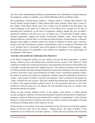 School of Distance Education
Comparative Political System Page 7
and with various methodological problems conceptualization, the establishment of agreed categories
for comparison, validity as a problem, cross-cultural difficulties and the availability of data.
The contributions of David Easton, Gabriel A. Almond, James C. Coleman, Karl Deutsch, G.B.
Powell, Harold Lasswell, Robert A. Dahl, Edward Shils, Harry Eckstein, David Apter, Lucian W.
Pye, Sidney, Verba Myron Weiner and a host of others may be included in the final phase. The
writers belonging to this phase have made use of inter-related set of concepts for the sake of
presenting their contribution on the basis of comparative analysis, though they have provided a
specialized vocabulary in the their own says. As Roberts says: “If Easton talks of inputs, outputs,
demands, gatekeepers, supports and stresses, environment, feedback, values, critical ranges and
political authorities; Almond offers a set of input and output functions; Deutsch borrows a cybernetic
language which applies to political systems the concept of feedback of various types- autonomy,
memory, load, lag, lead and gain, receptors, communication, selective screening of information and
so on. Almond’s aim of ‘universality’ sums up the purpose for the choice of such languages – they
are sufficiently general to be applicable to any political unit, regardless of size, period, degree of
development or other factors”.
NATURE AND SCOPE OF COMPARATIVE POLITICS
In the field of comparative politics, the term ‘politics’ the term has three connotations – political
activity, political process and political power political activity consists of the efforts by which
conditions of conflicts are created and resolved in a way pertaining to the interests of the people as far
as possible, who play their part in the ‘struggle for power’. The reduction of tensions or the resolution
of conflicts naturally takes place through the operation of permanent mechanisms of tension reduction
as well as, from time to time, by the introduction of further ‘reserve’ mechanisms designed to reduce
the amount of tensions and conflicts in emergencies. If politics means the authoritative allocation of
‘values’, some measure of conflict is bound to arise between ‘values’ as desired by the people and
‘values’ as held by the men in power. Thus arise conflicts that demand their solution and what leads
to efforts in this regard constitutes political activity. It is the government that has to solve these
conflicts by whatever means are at its disposal, the only limitation being that in so doing it must
prevent the break-up of the polity.
Politics not only connotes ‘political activity’. It also implies a train activity, i.e, efforts directed
towards creating the conditions of tension and having their resolution until the point of ‘spontaneous’
unanimity is achieved. Political activity emanates from a situation of ‘predicament’- a form of human
behavior in which the interest of persons, more than one, clash or interact for the purpose of having
an allocation of binding values in their respective favours.
Political process is an extension of the sense of political activity. Here the case of all those agencies
figures in that have their role in the decision – making process. The study of politics is thus
broadened so as to include even ‘non-state’ agencies. A study of the way of groups and associations
 