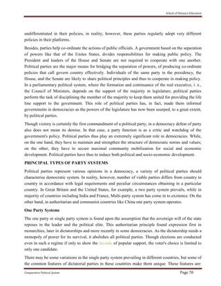 School of Distance Education
Comparative Political System Page 70
undifferentiated in their policies, in reality; however, these parties regularly adopt very different
policies in their platforms.
Besides, parties help co-ordinate the actions of public officials. A government based on the separation
of powers like that of the Unites States, divides responsibilities for making public policy. The
President and leaders of the House and Senate are not required to cooperate with one another.
Political parties are the major means for bridging the separation of powers, of producing co-ordinate
policies that call govern country effectively. Individuals of the same party in the presidency, the
House, and the Senate are likely to share political principles and thus to cooperate in making policy.
In a parliamentary political system, where the formation and continuance of the real executive, i. e.,
the Council of Ministers, depends on the support of the majority in legislature, political parties
perform the task of disciplining the member of the majority to keep them united for providing the life
line support to the government. This role of political parties has, in fact, made them informal
governments in democracies as the powers of the legislature has now been usurped, to a great extent,
by political parties.
Though victory is certainly the first commandment of a political party, in a democracy defeat of party
also does not mean its demise. In that case, a party function is as a critic and watchdog of the
government's policy. Political parties thus play an extremely significant role in democracies. While,
on the one hand, they have to maintain and strengthen the structure of democratic norms and values;
on the other, they have to secure maximal community mobilization for social and economic
development. Political parties have thus to induce both political and socio-economic development.
PRINCIPAL TYPES OF PARTY SYSTEMS
Political parties represent various opinions in a democracy, a variety of political parties should
characterise democratic system. In reality, however, number of viable parties differs from country to
country in accordance with legal requirements and peculiar circumstances obtaining in a particular
country. In Great Britain and the United States, for example, a two party system prevails, while in
majority of countries including India and France, Multi-party system has come in to existence. On the
other hand, in authoritarian and communist countries like China one party system operates.
One Party Systems
The one party or single party system is found upon the assumption that the sovereign will of the state
reposes in the leader and the political elite. This authoritarian principle found expression first in
monarchies, later in dictatorships and more recently in some democracies. As the dictatorship needs a
monopoly of power for its survival, it abolishes all political parties. Though elections are conducted
even in such a regime if only to show the facsade of popular support, the voter's choice is limited to
only one candidate.
There may be some variations in the single party system prevailing in different countries, but some of
the common features of dictatorial parties in these countries make them unique. These features are:
 