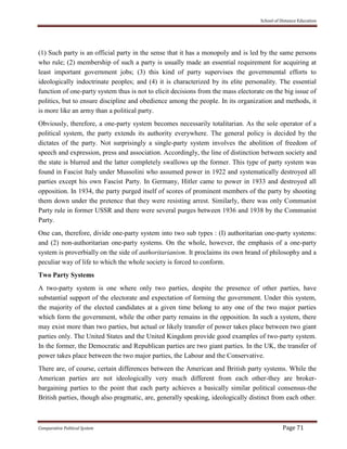 School of Distance Education
Comparative Political System Page 71
(1) Such party is an official party in the sense that it has a monopoly and is led by the same persons
who rule; (2) membership of such a party is usually made an essential requirement for acquiring at
least important government jobs; (3) this kind of party supervises the governmental efforts to
ideologically indoctrinate peoples; and (4) it is characterized by its elite personality. The essential
function of one-party system thus is not to elicit decisions from the mass electorate on the big issue of
politics, but to ensure discipline and obedience among the people. In its organization and methods, it
is more like an army than a political party.
Obviously, therefore, a one-party system becomes necessarily totalitarian. As the sole operator of a
political system, the party extends its authority everywhere. The general policy is decided by the
dictates of the party. Not surprisingly a single-party system involves the abolition of freedom of
speech and expression, press and association. Accordingly, the line of distinction between society and
the state is blurred and the latter completely swallows up the former. This type of party system was
found in Fascist Italy under Mussolini who assumed power in 1922 and systematically destroyed all
parties except his own Fascist Party. In Germany, Hitler came to power in 1933 and destroyed all
opposition. In 1934, the party purged itself of scores of prominent members of the party by shooting
them down under the pretence that they were resisting arrest. Similarly, there was only Communist
Party rule in former USSR and there were several purges between 1936 and 1938 by the Communist
Party.
One can, therefore, divide one-party system into two sub types : (I) authoritarian one-party systems:
and (2) non-authoritarian one-party systems. On the whole, however, the emphasis of a one-party
system is proverbially on the side of authoritarianism. It proclaims its own brand of philosophy and a
peculiar way of life to which the whole society is forced to conform.
Two Party Systems
A two-party system is one where only two parties, despite the presence of other parties, have
substantial support of the electorate and expectation of forming the government. Under this system,
the majority of the elected candidates at a given time belong to any one of the two major parties
which form the government, while the other party remains in the opposition. In such a system, there
may exist more than two parties, but actual or likely transfer of power takes place between two giant
parties only. The United States and the United Kingdom provide good examples of two-party system.
In the former, the Democratic and Republican parties are two giant parties. In the UK, the transfer of
power takes place between the two major parties, the Labour and the Conservative.
There are, of course, certain differences between the American and British party systems. While the
American parties are not ideologically very much different from each other-they are broker-
bargaining parties to the point that each party achieves a basically similar political consensus-the
British parties, though also pragmatic, are, generally speaking, ideologically distinct from each other.
 