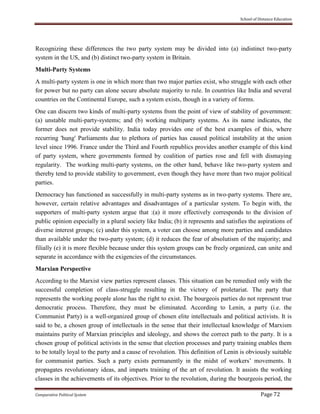 School of Distance Education
Comparative Political System Page 72
Recognizing these differences the two party system may be divided into (a) indistinct two-party
system in the US, and (b) distinct two-party system in Britain.
Multi-Party Systems
A multi-party system is one in which more than two major parties exist, who struggle with each other
for power but no party can alone secure absolute majority to rule. In countries like India and several
countries on the Continental Europe, such a system exists, though in a variety of forms.
One can discern two kinds of multi-party systems from the point of view of stability of government:
(a) unstable multi-party-systems; and (b) working multiparty systems. As its name indicates, the
former does not provide stability. India today provides one of the best examples of this, where
recurring 'hung' Parliaments due to plethora of parties has caused political instability at the union
level since 1996. France under the Third and Fourth republics provides another example of this kind
of party system, where governments formed by coalition of parties rose and fell with dismaying
regularity. The working multi-party systems, on the other hand, behave like two-party system and
thereby tend to provide stability to government, even though they have more than two major political
parties.
Democracy has functioned as successfully in multi-party systems as in two-party systems. There are,
however, certain relative advantages and disadvantages of a particular system. To begin with, the
supporters of multi-party system argue that :(a) it more effectively corresponds to the division of
public opinion especially in a plural society like India; (b) it represents and satisfies the aspirations of
diverse interest groups; (c) under this system, a voter can choose among more parties and candidates
than available under the two-party system; (d) it reduces the fear of absolutism of the majority; and
filially (e) it is more flexible because under this system groups can be freely organized, can unite and
separate in accordance with the exigencies of the circumstances.
Marxian Perspective
According to the Marxist view parties represent classes. This situation can be remedied only with the
successful completion of class-struggle resulting in the victory of proletariat. The party that
represents the working people alone has the right to exist. The bourgeois parties do not represent true
democratic process. Therefore, they must be eliminated. According to Lenin, a party (i.e. the
Communist Party) is a well-organized group of chosen elite intellectuals and political activists. It is
said to be, a chosen group of intellectuals in the sense that their intellectual knowledge of Marxism
maintains purity of Marxian principles and ideology, and shows the correct path to the party. It is a
chosen group of political activists in the sense that election processes and party training enables them
to be totally loyal to the party and a cause of revolution. This definition of Lenin is obviously suitable
for communist parties. Such a party exists permanently in the midst of workers’ movements. It
propagates revolutionary ideas, and imparts training of the art of revolution. It assists the working
classes in the achievements of its objectives. Prior to the revolution, during the bourgeois period, the
 