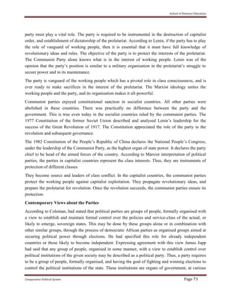 School of Distance Education
Comparative Political System Page 73
party must play a vital role. The party is required to be instrumental in the destruction of capitalist
order, and establishment of dictatorship of the proletariat. According to Lenin, if the party has to play
the role of vanguard of working people, then it is essential that it must have full knowledge of
revolutionary ideas and rules. The objective of the party is to protect the interests of the proletariat.
The Communist Party alone knows what is in the interest of working people. Lenin was of the
opinion that the party’s position is similar to a military organisation in the proletariat’s struggle to
secure power and in its maintenance.
The party is vanguard of the working people which has a pivotal role in class consciousness, and is
ever ready to make sacrifices in the interest of the proletariat. The Marxist ideology unites the
working people and the party, and its organisation makes it all-powerful.
Communist parties enjoyed constitutional sanction in socialist countries. All other parties were
abolished in these countries. There was practically no difference between the party and the
government. This is true even today in the socialist countries ruled by the communist parties. The
1977 Constitution of the former Soviet Union described and analysed Lenin’s leadership for the
success of the Great Revolution of 1917. The Constitution appreciated the role of the party in the
revolution and subsequent governance.
The 1982 Constitution of the People’s Republic of China declares the National People’s Congress,
under the leadership of the Communist Party, as the highest organ of state power. It declares the party
chief to be head of the armed forces of the country. According to Marxist interpretation of political
parties, the parties in capitalist countries represent the class interests. Thus, they are instruments of
protection of different classes.
They become source and leaders of class conflict. In the capitalist countries, the communist parties
protect the working people against capitalist exploitation. They propagate revolutionary ideas, and
prepare the proletariat for revolution. Once the revolution succeeds, the communist parties ensure its
protection.
Contemporary Views about the Parties
According to Coleman, had stated that political parties are groups of people, formally organised with
a view to establish and maintain formal control over the policies and service-class of the actual, or
likely to emerge, sovereign states. This may be done by these groups alone or in combination with
other similar groups, through the process of democratic African parties as organised groups aimed at
securing political power through elections. He had specified this role for already independent
countries or those likely to become independent. Expressing agreement with this view James Jupp
had said that any group of people, organised in some manner, with a view to establish control over
political institutions of the given society may be described as a political party. Thus, a party requires
to be a group of people, formally organised, and having the goal of fighting and winning elections to
control the political institutions of the state. These institutions are organs of government, at various
 