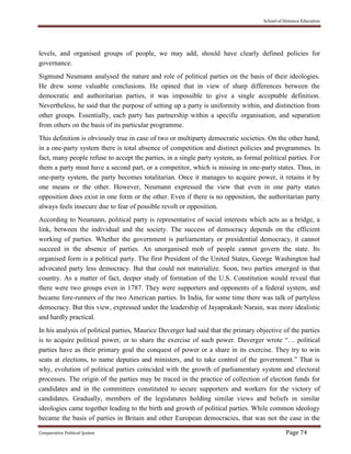 School of Distance Education
Comparative Political System Page 74
levels, and organised groups of people, we may add, should have clearly defined policies for
governance.
Sigmund Neumann analysed the nature and role of political parties on the basis of their ideologies.
He drew some valuable conclusions. He opined that in view of sharp differences between the
democratic and authoritarian parties, it was impossible to give a single acceptable definition.
Nevertheless, he said that the purpose of setting up a party is uniformity within, and distinction from
other groups. Essentially, each party has partnership within a specific organisation, and separation
from others on the basis of its particular programme.
This definition is obviously true in case of two or multiparty democratic societies. On the other hand,
in a one-party system there is total absence of competition and distinct policies and programmes. In
fact, many people refuse to accept the parties, in a single party system, as formal political parties. For
them a party must have a second part, or a competitor, which is missing in one-party states. Thus, in
one-party system, the party becomes totalitarian. Once it manages to acquire power, it retains it by
one means or the other. However, Neumann expressed the view that even in one party states
opposition does exist in one form or the other. Even if there is no opposition, the authoritarian party
always feels insecure due to fear of possible revolt or opposition.
According to Neumann, political party is representative of social interests which acts as a bridge, a
link, between the individual and the society. The success of democracy depends on the efficient
working of parties. Whether the government is parliamentary or presidential democracy, it cannot
succeed in the absence of parties. An unorganised mob of people cannot govern the state. Its
organised form is a political party. The first President of the United States, George Washington had
advocated party less democracy. But that could not materialize. Soon, two parties emerged in that
country. As a matter of fact, deeper study of formation of the U.S. Constitution would reveal that
there were two groups even in 1787. They were supporters and opponents of a federal system, and
became fore-runners of the two American parties. In India, for some time there was talk of partyless
democracy. But this view, expressed under the leadership of Jayaprakash Narain, was more idealistic
and hardly practical.
In his analysis of political parties, Maurice Duverger had said that the primary objective of the parties
is to acquire political power, or to share the exercise of such power. Duverger wrote “… political
parties have as their primary goal the conquest of power or a share in its exercise. They try to win
seats at elections, to name deputies and ministers, and to take control of the government.” That is
why, evolution of political parties coincided with the growth of parliamentary system and electoral
processes. The origin of the parties may be traced in the practice of collection of election funds for
candidates and in the committees constituted to secure supporters and workers for the victory of
candidates. Gradually, members of the legislatures holding similar views and beliefs in similar
ideologies came together leading to the birth and growth of political parties. While common ideology
became the basis of parties in Britain and other European democracies, that was not the case in the
 