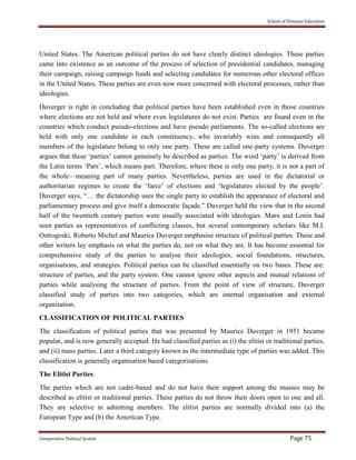 School of Distance Education
Comparative Political System Page 75
United States. The American political parties do not have clearly distinct ideologies. These parties
came into existence as an outcome of the process of selection of presidential candidates, managing
their campaign, raising campaign funds and selecting candidates for numerous other electoral offices
in the United States. These parties are even now more concerned with electoral processes, rather than
ideologies.
Duverger is right in concluding that political parties have been established even in those countries
where elections are not held and where even legislatures do not exist. Parties are found even in the
countries which conduct pseudo-elections and have pseudo parliaments. The so-called elections are
held with only one candidate in each constituency, who invariably wins and consequently all
members of the legislature belong to only one party. These are called one-party systems. Duverger
argues that these ‘parties’ cannot genuinely be described as parties. The word ‘party’ is derived from
the Latin terms ‘Pars’, which means part. Therefore, where there is only one party, it is not a part of
the whole—meaning part of many parties. Nevertheless, parties are used in the dictatorial or
authoritarian regimes to create the ‘farce’ of elections and ‘legislatures elected by the people’.
Duverger says, “… the dictatorship uses the single party to establish the appearance of electoral and
parliamentary process and give itself a democratic façade.” Duverger held the view that in the second
half of the twentieth century parties were usually associated with ideologies. Marx and Lenin had
seen parties as representatives of conflicting classes, but several contemporary scholars like M.I.
Ostrogoski, Roberto Michel and Maurice Duverger emphasise structure of political parties. These and
other writers lay emphasis on what the parties do, not on what they are. It has become essential for
comprehensive study of the parties to analyse their ideologies, social foundations, structures,
organisations, and strategies. Political parties can be classified essentially on two bases. These are:
structure of parties, and the party system. One cannot ignore other aspects and mutual relations of
parties while analysing the structure of parties. From the point of view of structure, Duverger
classified study of parties into two categories, which are internal organisation and external
organisation.
CLASSIFICATION OF POLITICAL PARTIES
The classification of political parties that was presented by Maurice Duverger in 1951 became
popular, and is now generally accepted. He had classified parties as (i) the elitist or traditional parties,
and (ii) mass parties. Later a third category known as the intermediate type of parties was added. This
classification is generally organisation based categorisations.
The Elitist Parties
The parties which are not cadre-based and do not have their support among the masses may be
described as elitist or traditional parties. These parties do not throw their doors open to one and all.
They are selective in admitting members. The elitist parties are normally divided into (a) the
European Type and (b) the American Type.
 