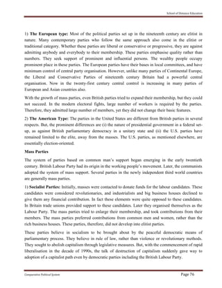 School of Distance Education
Comparative Political System Page 76
1) The European type: Most of the political parties set up in the nineteenth century are elitist in
nature. Many contemporary parties who follow the same approach also come in the elitist or
traditional category. Whether these parties are liberal or conservative or progressive, they are against
admitting anybody and everybody to their membership. These parties emphasise quality rather than
numbers. They seek support of prominent and influential persons. The wealthy people occupy
prominent place in these parties. The European parties have their bases in local committees, and have
minimum control of central party organisation. However, unlike many parties of Continental Europe,
the Liberal and Conservative Parties of nineteenth century Britain had a powerful central
organisation. Now in the twenty-first century central control is increasing in many parties of
European and Asian countries also.
With the growth of mass parties, even British parties tried to expand their membership, but they could
not succeed. In the modern electoral fights, large number of workers is required by the parties.
Therefore, they admitted large number of members, yet they did not change their basic features.
2) The American Type: The parties in the United States are different from British parties in several
respects. But, the prominent differences are (i) the nature of presidential government in a federal set-
up, as against British parliamentary democracy in a unitary state and (ii) the U.S. parties have
remained limited to the elite, away from the masses. The U.S. parties, as mentioned elsewhere, are
essentially election-oriented.
Mass Parties
The system of parties based on common man’s support began emerging in the early twentieth
century. British Labour Party had its origin in the working people’s movement. Later, the communists
adopted the system of mass support. Several parties in the newly independent third world countries
are generally mass parties.
1) Socialist Parties: Initially, masses were contacted to donate funds for the labour candidates. These
candidates were considered revolutionaries, and industrialists and big business houses declined to
give them any financial contribution. In fact these elements were quite opposed to these candidates.
In Britain trade unions provided support to these candidates. Later they organised themselves as the
Labour Party. The mass parties tried to enlarge their membership, and took contributions from their
members. The mass parties preferred contributions from common men and women, rather than the
rich business houses. These parties, therefore, did not develop into elitist parties.
These parties believe in socialism to be brought about by the peaceful democratic means of
parliamentary process. They believe in rule of law, rather than violence or revolutionary methods.
They sought to abolish capitalism through legislative measures. But, with the commencement of rapid
liberalisation in the decade of 1990s, the talk of destruction of capitalism suddenly gave way to
adoption of a capitalist path even by democratic parties including the British Labour Party.
 