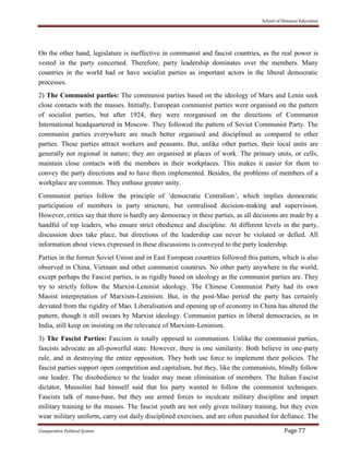 School of Distance Education
Comparative Political System Page 77
On the other hand, legislature is ineffective in communist and fascist countries, as the real power is
vested in the party concerned. Therefore, party leadership dominates over the members. Many
countries in the world had or have socialist parties as important actors in the liberal democratic
processes.
2) The Communist parties: The communist parties based on the ideology of Marx and Lenin seek
close contacts with the masses. Initially, European communist parties were organised on the pattern
of socialist parties, but after 1924, they were reorganised on the directions of Communist
International headquartered in Moscow. They followed the pattern of Soviet Communist Party. The
communist parties everywhere are much better organised and disciplined as compared to other
parties. These parties attract workers and peasants. But, unlike other parties, their local units are
generally not regional in nature; they are organised at places of work. The primary units, or cells,
maintain close contacts with the members in their workplaces. This makes it easier for them to
convey the party directions and to have them implemented. Besides, the problems of members of a
workplace are common. They enthuse greater unity.
Communist parties follow the principle of ‘democratic Centralism’, which implies democratic
participation of members in party structure, but centralised decision-making and supervision.
However, critics say that there is hardly any democracy in these parties, as all decisions are made by a
handful of top leaders, who ensure strict obedience and discipline. At different levels in the party,
discussion does take place, but directions of the leadership can never be violated or defied. All
information about views expressed in these discussions is conveyed to the party leadership.
Parties in the former Soviet Union and in East European countries followed this pattern, which is also
observed in China, Vietnam and other communist countries. No other party anywhere in the world,
except perhaps the Fascist parties, is as rigidly based on ideology as the communist parties are. They
try to strictly follow the Marxist-Leninist ideology. The Chinese Communist Party had its own
Maoist interpretation of Marxism-Leninism. But, in the post-Mao period the party has certainly
deviated from the rigidity of Mao. Liberalisation and opening up of economy in China has altered the
pattern, though it still swears by Marxist ideology. Communist parties in liberal democracies, as in
India, still keep on insisting on the relevance of Marxism-Leninism.
3) The Fascist Parties: Fascism is totally opposed to communism. Unlike the communist parties,
fascists advocate an all-powerful state. However, there is one similarity. Both believe in one-party
rule, and in destroying the entire opposition. They both use force to implement their policies. The
fascist parties support open competition and capitalism, but they, like the communists, blindly follow
one leader. The disobedience to the leader may mean elimination of members. The Italian Fascist
dictator, Mussolini had himself said that his party wanted to follow the communist techniques.
Fascists talk of mass-base, but they use armed forces to inculcate military discipline and impart
military training to the masses. The fascist youth are not only given military training, but they even
wear military uniform, carry out daily disciplined exercises, and are often punished for defiance. The
 