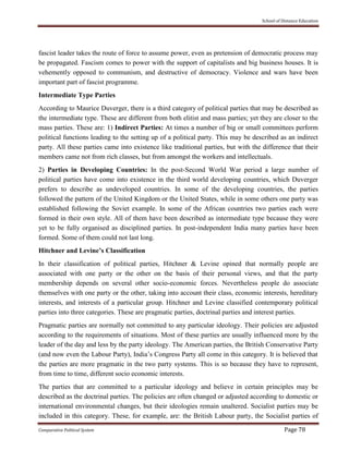 School of Distance Education
Comparative Political System Page 78
fascist leader takes the route of force to assume power, even as pretension of democratic process may
be propagated. Fascism comes to power with the support of capitalists and big business houses. It is
vehemently opposed to communism, and destructive of democracy. Violence and wars have been
important part of fascist programme.
Intermediate Type Parties
According to Maurice Duverger, there is a third category of political parties that may be described as
the intermediate type. These are different from both elitist and mass parties; yet they are closer to the
mass parties. These are: 1) Indirect Parties: At times a number of big or small committees perform
political functions leading to the setting up of a political party. This may be described as an indirect
party. All these parties came into existence like traditional parties, but with the difference that their
members came not from rich classes, but from amongst the workers and intellectuals.
2) Parties in Developing Countries: In the post-Second World War period a large number of
political parties have come into existence in the third world developing countries, which Duverger
prefers to describe as undeveloped countries. In some of the developing countries, the parties
followed the pattern of the United Kingdom or the United States, while in some others one party was
established following the Soviet example. In some of the African countries two parties each were
formed in their own style. All of them have been described as intermediate type because they were
yet to be fully organised as disciplined parties. In post-independent India many parties have been
formed. Some of them could not last long.
Hitchner and Levine’s Classification
In their classification of political parties, Hitchner & Levine opined that normally people are
associated with one party or the other on the basis of their personal views, and that the party
membership depends on several other socio-economic forces. Nevertheless people do associate
themselves with one party or the other, taking into account their class, economic interests, hereditary
interests, and interests of a particular group. Hitchner and Levine classified contemporary political
parties into three categories. These are pragmatic parties, doctrinal parties and interest parties.
Pragmatic parties are normally not committed to any particular ideology. Their policies are adjusted
according to the requirements of situations. Most of these parties are usually influenced more by the
leader of the day and less by the party ideology. The American parties, the British Conservative Party
(and now even the Labour Party), India’s Congress Party all come in this category. It is believed that
the parties are more pragmatic in the two party systems. This is so because they have to represent,
from time to time, different socio economic interests.
The parties that are committed to a particular ideology and believe in certain principles may be
described as the doctrinal parties. The policies are often changed or adjusted according to domestic or
international environmental changes, but their ideologies remain unaltered. Socialist parties may be
included in this category. These, for example, are: the British Labour party, the Socialist parties of
 