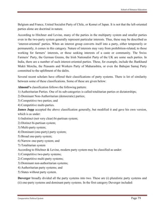 School of Distance Education
Comparative Political System Page 79
Belgium and France, United Socialist Party of Chile, or Komei of Japan. It is not that the left-oriented
parties alone are doctrinal in nature.
According to Hitchner and Levine, many of the parties in the multiparty system and smaller parties
even in the two-party system generally represent particular interests. Thus, these may be described as
‘interest-oriented’ parties. When an interest group converts itself into a party, either temporarily or
permanently, it comes in this category. Nature of interests may vary from prohibition-related, to those
working for farmers’ interests, or those seeking interests of a caste or community. The Swiss
Farmers’ Party, the German Greens, the Irish Nationalist Party of the UK are some such parties. In
India, there are a number of such interest-oriented parties. These, for example, include the Jharkhand
Mukti Morcha, the Peasants and Workers Party of Maharashtra, or even the Bahujan Samaj Party
committed to the upliftment of the dalits.
Several recent scholars have offered their classifications of party systems. There is lot of similarity
between some of these classifications. Some of these are given below:
Almond’s classification follows the following pattern:
1) Authoritarian Parties. One of its sub-categories is called totalitarian parties or dictatorships;
2) Dominant Non-Authoritarian (democratic) parties;
3) Competitive two parties; and
4) Competitive multi-parties.
James Jupp accepted the above classification generally, but modified it and gave his own version,
which is as under:
1) Indistinct (not very clear) bi-partisan system;
2) Distinct bi-partisan system;
3) Multi-party system;
4) Dominant (one-party) party system;
5) Broad one-party system;
6) Narrow one-party system; and
7) Totalitarian system
According to Hitchner & Levine, modern party system may be classified as under:
1) Competitive two-party systems;
2) Competitive multi-party systems;
3) Dominant non-authoritarian systems;
4) Authoritarian party systems; and
5) States without party system.
Duverger broadly divided all the party systems into two. These are (i) pluralistic party systems and
(ii) one-party systems and dominant party systems. In the first category Duverger included:
 