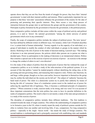 School of Distance Education
Comparative Political System Page 8
operate shows that they are not free from the trends of struggle for power; they have their ‘internal
governments’ to deal with their internal conflicts and tensions. What is particularly important for our
purpose is that these ‘non-state’ associations influence the government of the country for the sake of
protecting and promoting their specific interests. Thus, there occurs a very sharp process of
interaction between the groups inter se and between the groups and the government of the country.
Participate in policy formation by the government or become the government, is the political process.
Since comparative politics includes all that comes within the scope of political activity and political
process, it is said to ‘drown’ the national governments “among the whole universe of partial
governments which exist in any community”.
Finally, the scope of comparative politics includes the subject of political power. The term ‘power’
has been defined by different writers in different ways. For instance, while Carl J Friedrich describes
it as ‘a certain kind of human relationship’. Tawney regards it as the capacity of an individual, or a
group of individuals to modify the conduct of other individuals or groups in the manner which he
desires. Referring to the role of power in the matter of decision-making, Lasswell says: “The making
of decision is an inter personal process: the policies which other persons are to pursue are what is
decided upon. Power as participation in the making of decisions is an interpersonal relation. Politics
thus connotes a special case in the exercise of power an exercise of power – an exercise in the attempt
to change the conduct of others in one’s own direction”.
It is the study of the subject of politics from the stand point of power that has widened the scope of
comparative politics so as to include a study of the infra-structure of the political systems. It is on
account of this that politics “cannot be studied properly without identifying the ruling class, or the
governing and non-governing elities, and measuring their respective roles. Politics also functions, by
and large, within groups, though as we have seen earlier, however important in themselves the group
may be, neither the individual nor the society can be left out”. The subject of ‘authority’ becomes the
hand maid of power. The rulers in a democratic system try to justify their authority by means of
having the title of ‘consensus’ those of a totalitarian system resort to the marked use of power for
achieving the superficial title of legitimacy. Thus, it becomes a celebrated principle of comparative
politics: “ Where consensus is weak, coercion tends, to be strong, and vice versa”.It is on account of
these important connotations that the term politics has come to have its peculiar definition in the
realm of comparative politics. The result is that it is not merely a study of the state and government; it
is a study of the exercise of power.
The discipline of comparative politics includes three different traditions. The first tradition is
oriented towards the study of single countries. This reflects the understanding of comparative politics
in its formative years in the US, where it mainly meant the study of political systems outside the US,
often in isolation from one another and involving little, if any, comparision. For long comparative
politics – especially in the Anglo –Saxon world – has meant the study of foreign countries. The
second tradition is methodological and is principally concerned with establishing rules and standards
 