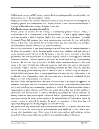School of Distance Education
Comparative Political System Page 80
1) Multi-party systems; and 2) Two-party systems. In the second category Duverger included (i) one-
party systems; and (ii) the dominant party systems.
Keeping in view these four and some other classifications, we may broadly classify all the parties as:
Two-party systems; Multi-party systems; and One-party systems. All the three are discussed below. A
reference will be made to the one-party dominant system also.
Role of party system : A comparative analysis
Political parties are essential for the working of contemporary political processes. Parties, as
explained above, are of different types, as are the party systems. The role of a party depends largely
on the type of polity in which it functions. Modern democracies are party governments. Persons like
Jayaprakash Narain had suggested that a party less democracy would make for peace and stability.
Parties, in their view cause conflict. However, these views may have some merit, but in today’s
environment these opinions appear to be too idealistic or utopian.
The role of political parties in a parliamentary democracy is different from the presidential system. In
the former the competitive parties formulate public opinion, select candidates and seek election to
secure maximum number of seats in the Parliament, so that they are in a position to form their
governments. The party or parties that fail to secure majority of seats sit in the opposition and offer
constructive criticism. Two-party system is best suited for the efficient working of parliamentary
democracy. But, there are many democracies, like India, where many competing parties offer varied
choice to the voters. Normally, in a multi-party system no single party may secure a clear majority,
but a number of parties enter into coalition to form the government; the others occupy the opposition
benches. One-party system is normally found in totalitarian states. It consists of only one party that is
often identified with the state. There is lack of opposition which makes the rulers authoritarian. In the
presidential system of democracy, parties have relevance only at the time of presidential election.
They do not count in the formation of government.
The critics of one-party system find it totalitarian in which wishes of the people are suppressed. Its
supporters, on the other hand, hail it as protector of national interests; as quick decisions can be taken,
time is not wasted and even unnecessary expenditure is avoided. The Marxists consider parties as
representatives of class interests, and if there are several parties, they lead to class conflicts, a
situation in which national interest is sacrificed. One party, according to the Marxists, represents the
working people and protects them against exploitation. Fascists regard their party as the instrument of
governance assisting the leader, so that prestige of the nation is enhanced. Despite these merits, the
one-party system is criticised for denying the people an opportunity to have their free will
represented. The people have to obey the party and its leader blindly.
The system is not only undemocratic, but also destroys the initiative of the people. Western writers,
such as Finer are of the opinion that an authoritarian one party should not even be called a party,
because rather than being a part of the system, it is the whole, arbitrary and totalitarian political
group. Such parties assume all powers, and destroy the leadership qualities of the masses.
 