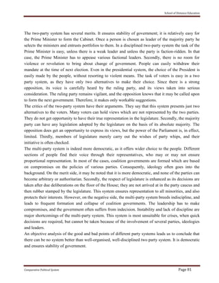 School of Distance Education
Comparative Political System Page 81
The two-party system has several merits. It ensures stability of government; it is relatively easy for
the Prime Minister to form the Cabinet. Once a person is chosen as leader of the majority party he
selects the ministers and entrusts portfolios to them. In a disciplined two-party system the task of the
Prime Minister is easy, unless there is a weak leader and unless the party is faction-ridden. In that
case, the Prime Minister has to appease various factional leaders. Secondly, there is no room for
violence or revolution to bring about change of government. People can easily withdraw their
mandate at the time of next election. Even in the presidential system, the choice of the President is
easily made by the people, without resorting to violent means. The task of voters is easy in a two
party system, as they have only two alternatives to make their choice. Since there is a strong
opposition, its voice is carefully heard by the ruling party, and its views taken into serious
consideration. The ruling party remains vigilant, and the opposition knows that it may be called upon
to form the next government. Therefore, it makes only workable suggestions.
The critics of the two-party system have their arguments. They say that this system presents just two
alternatives to the voters. Many voters can hold views which are not represented by the two parties.
They do not get opportunity to have their true representation in the legislature. Secondly, the majority
party can have any legislation adopted by the legislature on the basis of its absolute majority. The
opposition does get an opportunity to express its views, but the power of the Parliament is, in effect,
limited. Thirdly, members of legislature merely carry out the wishes of party whips, and their
initiative is often checked.
The multi-party system is indeed more democratic, as it offers wider choice to the people. Different
sections of people find their voice through their representatives, who may or may not ensure
proportional representation. In most of the cases, coalition governments are formed which are based
on compromises on the policies of various parties. Consequently, ideology often goes into the
background. On the merit side, it may be noted that it is more democratic, and none of the parties can
become arbitrary or authoritarian. Secondly, the respect of legislature is enhanced as its decisions are
taken after due deliberations on the floor of the House; they are not arrived at in the party caucus and
then rubber stamped by the legislature. This system ensures representation to all minorities, and also
protects their interests. However, on the negative side, the multi-party system breeds indiscipline, and
leads to frequent formation and collapse of coalition governments. The leadership has to make
compromises, and the government often suffers from indecision. Instability and lack of discipline are
major shortcomings of the multi-party system. This system is most unsuitable for crises, when quick
decisions are required, but cannot be taken because of the involvement of several parties, ideologies
and leaders.
An objective analysis of the good and bad points of different party systems leads us to conclude that
there can be no system better than well-organised, well-disciplined two party system. It is democratic
and ensures stability of government.
 