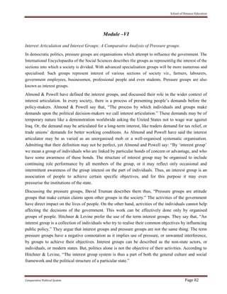 School of Distance Education
Comparative Political System Page 82
Module –VI
Interest Articulation and Interest Groups: A Comparative Analysis of Pressure groups.
In democratic politics, pressure groups are organisations which attempt to influence the government. The
International Encyclopaedia of the Social Sciences describes tlie groups as representilig the interest of the
sections into which a society is divided. With advanced specialisation groups will be more numerous and
specialised. Such groups represent interest of various sections of society viz., farmers, labourers,
government employees, businessmen, professional people and even students. Pressure groups are also
known as interest groups.
Almond & Powell have defined the interest groups, and discussed their role in the wider context of
interest articulation. In every society, there is a process of presenting people’s demands before the
policy-makers. Almond & Powell say that, “The process by which individuals and groups make
demands upon the political decision-makers we call interest articulation.” These demands may be of
temporary nature like a demonstration worldwide asking the United States not to wage war against
Iraq. Or, the demand may be articulated for a long-term interest, like traders demand for tax relief, or
trade unions’ demands for better working conditions. As Almond and Powell have said the interest
articulator may be as varied as an unorganised mob or a well-organised systematic organisation.
Admitting that their definition may not be perfect, yet Almond and Powell say: “By ‘interest group’
we mean a group of individuals who are linked by particular bonds of concern or advantage, and who
have some awareness of these bonds. The structure of interest group may be organised to include
continuing role performance by all members of the group, or it may reflect only occasional and
intermittent awareness of the group interest on the part of individuals. Thus, an interest group is an
association of people to achieve certain specific objectives, and for this purpose it may even
pressurise the institutions of the state.
Discussing the pressure groups, David Truman describes them thus, “Pressure groups are attitude
groups that make certain claims upon other groups in the society.” The activities of the government
have direct impact on the lives of people. On the other hand, activities of the individuals cannot help
affecting the decisions of the government. This work can be effectively done only by organised
groups of people. Hitchner & Levine prefer the use of the term interest groups. They say that, “An
interest group is a collection of individuals who try to realise their common objectives by influencing
public policy.” They argue that interest groups and pressure groups are not the same thing. The term
pressure groups have a negative connotation as it implies use of pressure, or unwanted interference,
by groups to achieve their objectives. Interest groups can be described as the non-state actors, or
individuals, or modern states. But, politics alone is not the objective of their activities. According to
Hitchner & Levine, “The interest group system is thus a part of both the general culture and social
framework and the political structure of a particular state.”
 