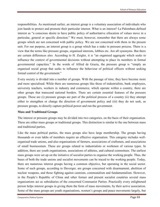School of Distance Education
Comparative Political System Page 84
responsibilities. As mentioned earlier, an interest group is a voluntary association of individuals who
join hands to protect and promote their particular interest. What is an interest? La Palombara defined
interest as “a conscious desire to have public policy of authoritative allocation of values move in a
particular, general or specific direction.” We must, however, remember that there are always some
groups which are not concerned with public policy. We are not concerned with them in the present
unit. For our purpose, an interest group is a group which has a stake in pressure process. There is a
view that the terms like pressure groups, organised interests, lobbies etc. Are all synonyms. But there
are certain differences also. According to H. Zeigler, it is “an organised aggregate which seeks to
influence the context of governmental decisions without attempting to place its members in formal
governmental capacities.” In the words of Alfred de Grazia, the pressure group is “simply an
organised social group that seeks to influence the behaviour of political officers without seeking
formal control of the government.”
Every society is divided into a number of groups. With the passage of time, they have become more
and more specialised. While there are numerous groups like those of industrialists, bank employees,
university teachers, workers in industry and commerce, which operate within a country, there are
other groups that transcend national borders. There are certain essential features of the pressure
groups. These are (i) pressure groups are part of the political process of a country (ii) they attempt
either to strengthen or change the direction of government policy and (iii) they do not seek, as
pressure groups, to directly capture political power and run the government.
Mass and Traditional Groups
The interest or pressure groups may be divided into two categories, on the basis of their organisation.
These are either mass groups or traditional groups. This distinction is similar to the one between mass
and traditional parties.
Like the mass political parties, the mass groups also have large membership. The groups having
thousands or even lakhs of members require an effective organisation. This category includes well-
organised trade unions, and also organisations of farmers, associations of craftsmen, and associations
of small businessmen. These are groups related to industrialists or workmen of various types. In
addition, there are youth organisations, associations of athletes, and cultural committees. The earliest
mass groups were set up on the initiative of socialist parties to organise the working people. Thus, the
bases of both the trade unions and socialist movements can be traced to the working people. Today,
there are numerous interest groups having a common objective, but operating in the social sector.
Some of such groups, according to Duverger, are groups concerned with disarmament, abolition of
nuclear weapons, and those fighting against casteism, communalism and fundamentalism. However,
in the People’s Republic of China and other former and present socialist countries several mass
organisations act as subsidiaries of the concerned Communist Parties. Practically every enlightened
person helps interest groups in giving them the form of mass movements, by their active association.
Some of the mass groups are youth organisations, women’s groups and peace movements largely, but
 